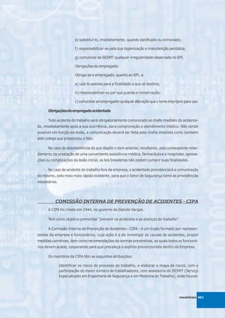 e) substituí-lo, imediatamente, quando danificado ou extraviado;

                        f) responsabilizar-se pela sua higienização e manutenção periódica;

                        g) comunicar ao SESMT qualquer irregularidade observada no EPI.

                        Obrigações do empregado.

                        Obriga-se o empregado, quanto ao EPI, a:

                        a) usá-lo apenas para a finalidade a que se destina;

                        b) responsabilizar-se por sua guarda e conservação;

                        c) comunicar ao empregador qualquer alteração que o torne impróprio para uso.

      Obrigações do empregado acidentado

      Todo acidente do trabalho será obrigatoriamente comunicado ao chefe imediato do acidenta-
do, imediatamente após a sua ocorrência, para comprovação e atendimento médico. Não sendo
possível em função da lesão, a comunicação deverá ser feita pela chefia imediata como também
pelo colega que presenciou o fato.

      No caso de desobediência do que dispõe o item anterior, resultando, pelo conseqüente retar-
damento da prestação de uma conveniente assistência médica, farmacêutica e hospitalar, agrava-
ções ou complicações da lesão inicial, as leis brasileiras não podem cumprir suas finalidades.

      No caso de acidente do trabalho fora da empresa, o acidentado providenciará a comunicação
do mesmo, pelo meio mais rápido existente, para que o Setor de Segurança tome as providências
necessárias.




           COMISSÃO INTERNA DE PREVENÇÃO DE ACIDENTES - CIPA
      A CIPA foi criada em 1944, no governo de Getúlio Vargas.

      Tem como objetivo primordial “prevenir os acidentes e as doenças do trabalho”.

      A Comissão Interna de Prevenção de Acidentes - CIPA - é um órgão formado por represen-
tantes da empresa e funcionários, cuja ação é a de investigar as causas de acidentes, propor
medidas corretivas, bem como recomendações de normas preventivas, as quais todos os funcioná-
rios devem acatar, cooperando para que prevaleça o espírito prevencionista dentro da Empresa.

      Os membros da CIPA têm as seguintes atribuições:

               Identificar os riscos do processo de trabalho, e elaborar o mapa de riscos, com a
               participação do maior número de trabalhadores, com assessoria do SESMT (Serviço
               Especializado em Engenharia de Segurança e em Medicina do Trabalho), onde houver.




                                                                                         mecatrônica 461
 
