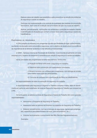Elaborar plano de trabalho que possibilite a ação preventiva na solução de problemas
                  de segurança e saúde no trabalho.

                  Participar da implementação e do controle da qualidade das medidas de prevenção
                  necessárias, bem como da avaliação das prioridades de ação nos locais de trabalho.

                  Realizar, periodicamente, verificações nos ambientes e condições de trabalho visando
                  à identificação de situações que venham a trazer riscos para a segurança e saúde dos
                  trabalhadores.


   C AMPANHAS         DE SEGURANÇA

           A CIPA trabalha anualmente com campanhas que têm por finalidade divulgar conhecimentos,
   auxiliando na educação sobre prevenção e segurança, com o objetivo de desenvolver a consciência
   da importância de se eliminar acidentes e criar atitudes prevencionistas.

           A SIPAT - Semana Interna de Prevenção de Acidentes - é promovida anualmente em toda
   empresa com o objetivo de despertar a consciência em relação à segurança e à saúde do trabalho.

           Várias atividades são programadas durante essa semana. Dentre elas:

                           a) Projeção de filmes enfocando a segurança no trabalho;

                           b) Palestras sobre prevenção com especialistas convidados;

                           c) Bingos e sorteios com enfoque para a segurança, com entrega de brindes
                           para melhor motivação dos participantes;

                           d) Concurso de cartazes com a participação de filhos de trabalhadores.

           As responsabilidades de todos na aplicação da segurança do trabalho

           A responsabilidade pela Segurança e Higiene no Trabalho compete a todos, além do atendi-
   mento por parte de cada trabalhador de todas as Regras de Segurança do Trabalho que constam da
   CTPS.

           De forma geral, os setores ou áreas de Segurança e Higiene do Trabalho têm como grandes
   responsabilidades:

                  •   Administrar o Programa de Segurança do Trabalho;

                  •   Assessorar todos os setores da Empresa nos aspectos de Segurança do Trabalho;

                  • Elaborar procedimentos, normas e manuais de segurança, (gerais para emprega-
                  dos; específicos para determinados serviços; para empreiteiras, etc.);

                  •   Orientar tecnicamente o cumprimento das NRs (Normas Regulamentadoras).

                  Exemplos:




462 mecatrônica
 
