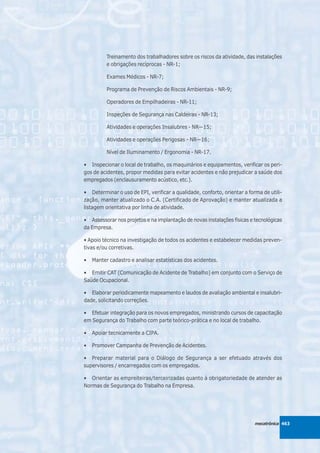 Treinamento dos trabalhadores sobre os riscos da atividade, das instalações
          e obrigações recíprocas - NR-1;

          Exames Médicos - NR-7;

          Programa de Prevenção de Riscos Ambientais - NR-9;

          Operadores de Empilhadeiras - NR-11;

          Inspeções de Segurança nas Caldeiras - NR-13;

          Atividades e operações Insalubres - NR—15;

          Atividades e operações Perigosas - NR—16;

          Nível de Iluminamento / Ergonomia - NR-17.

• Inspecionar o local de trabalho, os maquinários e equipamentos, verificar os peri-
gos de acidentes, propor medidas para evitar acidentes e não prejudicar a saúde dos
empregados (enclausuramento acústico, etc.).

• Determinar o uso de EPI, verificar a qualidade, conforto, orientar a forma de utili-
zação, manter atualizado o C.A. (Certificado de Aprovação) e manter atualizada a
listagem orientativa por linha de atividade.

• Assessorar nos projetos e na implantação de novas instalações físicas e tecnológicas
da Empresa.

• Apoio técnico na investigação de todos os acidentes e estabelecer medidas preven-
tivas e/ou corretivas.

•   Manter cadastro e analisar estatísticas dos acidentes.

• Emitir CAT (Comunicação de Acidente de Trabalho) em conjunto com o Serviço de
Saúde Ocupacional.

• Elaborar periodicamente mapeamento e laudos de avaliação ambiental e insalubri-
dade, solicitando correções.

• Efetuar integração para os novos empregados, ministrando cursos de capacitação
em Segurança do Trabalho com parte teórico-prática e no local de trabalho.

•   Apoiar tecnicamente a CIPA.

•   Promover Campanha de Prevenção de Acidentes.

• Preparar material para o Diálogo de Segurança a ser efetuado através dos
supervisores / encarregados com os empregados.

• Orientar as empreiteiras/terceirizadas quanto à obrigatoriedade de atender as
Normas de Segurança do Trabalho na Empresa.




                                                                          mecatrônica 463
 