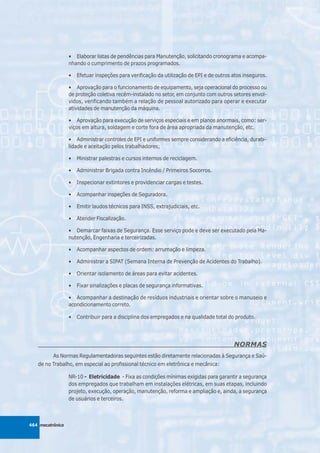 • Elaborar listas de pendências para Manutenção, solicitando cronograma e acompa-
                  nhando o cumprimento de prazos programados.

                  •   Efetuar inspeções para verificação da utilização de EPI e de outros atos inseguros.

                  • Aprovação para o funcionamento de equipamento, seja operacional do processo ou
                  de proteção coletiva recém-instalado no setor, em conjunto com outros setores envol-
                  vidos, verificando também a relação de pessoal autorizado para operar e executar
                  atividades de manutenção da máquina.

                  • Aprovação para execução de serviços especiais e em planos anormais, como: ser-
                  viços em altura, soldagem e corte fora de área apropriada da manutenção, etc.

                  • Administrar controles de EPI e uniformes sempre considerando a eficiência, durabi-
                  lidade e aceitação pelos trabalhadores;

                  •   Ministrar palestras e cursos internos de reciclagem.

                  •   Administrar Brigada contra Incêndio / Primeiros Socorros.

                  •   Inspecionar extintores e providenciar cargas e testes.

                  •   Acompanhar inspeções de Seguradora.

                  •   Emitir laudos técnicos para INSS, extrajudiciais, etc.

                  •   Atender Fiscalização.

                  • Demarcar faixas de Segurança. Esse serviço pode e deve ser executado pela Ma-
                  nutenção, Engenharia e terceirizadas.

                  •   Acompanhar aspectos de ordem: arrumação e limpeza.

                  •   Administrar a SIPAT (Semana Interna de Prevenção de Acidentes do Trabalho).

                  •   Orientar isolamento de áreas para evitar acidentes.

                  •   Fixar sinalizações e placas de segurança informativas.

                  • Acompanhar a destinação de resíduos industriais e orientar sobre o manuseio e
                  acondicionamento correto.

                  •   Contribuir para a disciplina dos empregados e na qualidade total do produto.




                                                                                          NORMAS
          As Normas Regulamentadoras seguintes estão diretamente relacionadas à Segurança e Saú-
   de no Trabalho, em especial ao profissional técnico em eletrônica e mecânica:

                  NR-10 - Eletricidade - Fixa as condições mínimas exigidas para garantir a segurança
                  dos empregados que trabalham em instalações elétricas, em suas etapas, incluindo
                  projeto, execução, operação, manutenção, reforma e ampliação e, ainda, a segurança
                  de usuários e terceiros.



464 mecatrônica
 