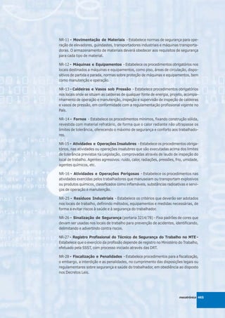 NR-11 - Movimentação de Materiais - Estabelece normas de segurança para ope-
ração de elevadores, guindastes, transportadores industriais e máquinas transporta-
doras. O armazenamento de materiais deverá obedecer aos requisitos de segurança
para cada tipo de material.

NR-12 - Máquinas e Equipamentos - Estabelece os procedimentos obrigatórios nos
locais destinados a máquinas e equipamentos, como piso, áreas de circulação, dispo-
sitivos de partida e parada, normas sobre proteção de máquinas e equipamentos, bem
como manutenção e operação.

NR-13 - Caldeiras e Vasos sob Pressão - Estabelece procedimentos obrigatórios
nos locais onde se situam as caldeiras de qualquer fonte de energia, projeto, acompa-
nhamento de operação e manutenção, inspeção e supervisão de inspeção de caldeiras
e vasos de pressão, em conformidade com a regulamentação profissional vigente no
País.

NR-14 - Fornos - Estabelece os procedimentos mínimos, fixando construção sólida,
revestida com material refratário, de forma que o calor radiante não ultrapasse os
limites de tolerância, oferecendo o máximo de segurança e conforto aos trabalhado-
res.

NR-15 - Atividades e Operações Insalubres - Estabelece os procedimentos obriga-
tórios, nas atividades ou operações insalubres que são executadas acima dos limites
de tolerância previstos na Legislação, comprovadas através de laudo de inspeção do
local de trabalho. Agentes agressivos: ruído, calor, radiações, pressões, frio, umidade,
agentes químicos, etc.

NR-16 - Atividades e Operações Perigosas - Estabelece os procedimentos nas
atividades exercidas pelos trabalhadores que manuseiam ou transportam explosivos
ou produtos químicos, classificados como inflamáveis, substâncias radioativas e servi-
ços de operação e manutenção.

NR-25 - Resíduos Industriais - Estabelece os critérios que deverão ser adotados
nos locais de trabalho, definindo métodos, equipamentos e medidas necessárias, de
forma a evitar riscos à saúde e à segurança do trabalhador.

NR-26 - Sinalização de Segurança (portaria 3214/78) - Fixa padrões de cores que
devam ser usadas nos locais de trabalho para prevenção de acidentes, identificando,
delimitando e advertindo contra riscos.

NR-27 - Registro Profissional do Técnico de Segurança do Trabalho no MTE -
Estabelece que o exercício da profissão depende de registro no Ministério do Trabalho,
efetuado pela SSST, com processo iniciado através das DRT.

NR-28 - Fiscalização e Penalidades - Estabelece procedimentos para a fiscalização,
o embargo, a interdição e as penalidades, no cumprimento das disposições legais ou
regulamentares sobre segurança e saúde do trabalhador, em obediência ao disposto
nos Decretos Leis.




                                                                           mecatrônica 465
 