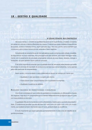 18 - GESTÃO E QUALIDADE




                                                           A QUALIDADE NA EMPRESA
          Até pouco tempo, o conceito de qualidade baseava-se em experiências e modelos existentes
   em países de culturas e hábitos diferentes dos nossos. É natural que esses modelos e experiências
   de sucesso, aceitos e testados lá fora, sejam aplicados aqui. Para isso, porém, temos também que
   incorporar a eles a nossa maneira de ser, entender e fazer negócios.

          Considerando as características de mercado para as quais a empresa está voltada, a qualida-
   de depende de recursos materiais, mas principalmente das pessoas, pois essas interagem forte-
   mente com o andamento da atividade empresarial, através de seus ideais, desejos, crenças e
   limitações, os quais também fazem parte do processo.

          É de suma importância entender que a qualidade deve ser percebida pelas pessoas que estão
   envolvidas no processo de aquisição de produtos ou serviços que comercializamos, nunca apenas
   pela visão particular do empreendedor.

          Assim sendo, o empreendedor e seus colaboradores devem ter sempre em mente que:

                  • Qualidade é valor percebido e exigido pelo cliente;

                  • Todos devem estar comprometidos com a qualidade na empresa;

                  • Qualidade é ausência de defeitos.


   B USCANDO      MELHORIA DE PRODUTIVIDADE E EXCELÊNCIA

          Já se foram os tempos em que a idéia de qualidade era considerada um diferencial no mundo
   dos negócios. Hoje ela é um componente que os clientes deliberadamente já esperam adquirir junto
   com seus produtos ou serviços.

          A qualidade influi de forma decisiva como a ferramenta-mestra para o aumento da produtivi-
   dade. É fundamental perceber que ela não deve ser vista como um custo e sim como um investi-
   mento, que acabará sempre retornando seja em lucro, produtividade ou excelência.

          É muito importante que sejam aplicados permanentemente no dia-a-dia de trabalho as se-
   guintes premissas:




466 mecatrônica
 