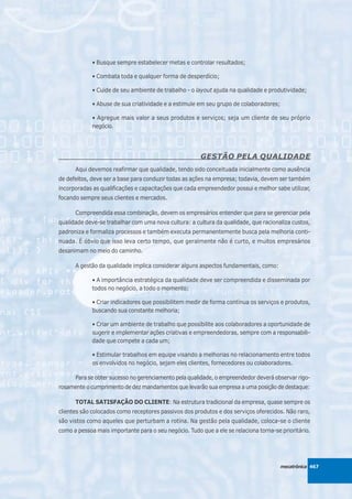 • Busque sempre estabelecer metas e controlar resultados;

             • Combata toda e qualquer forma de desperdício;

             • Cuide de seu ambiente de trabalho - o layout ajuda na qualidade e produtividade;

             • Abuse de sua criatividade e a estimule em seu grupo de colaboradores;

             • Agregue mais valor a seus produtos e serviços; seja um cliente de seu próprio
             negócio.




                                                       GESTÃO PELA QUALIDADE
      Aqui devemos reafirmar que qualidade, tendo sido conceituada inicialmente como ausência
de defeitos, deve ser a base para conduzir todas as ações na empresa; todavia, devem ser também
incorporadas as qualificações e capacitações que cada empreendedor possui e melhor sabe utilizar,
focando sempre seus clientes e mercados.

      Compreendida essa combinação, devem os empresários entender que para se gerenciar pela
qualidade deve-se trabalhar com uma nova cultura: a cultura da qualidade, que racionaliza custos,
padroniza e formaliza processos e também executa permanentemente busca pela melhoria conti-
nuada. É óbvio que isso leva certo tempo, que geralmente não é curto, e muitos empresários
desanimam no meio do caminho.

      A gestão da qualidade implica considerar alguns aspectos fundamentais, como:

             • A importância estratégica da qualidade deve ser compreendida e disseminada por
             todos no negócio, a todo o momento;

             • Criar indicadores que possibilitem medir de forma contínua os serviços e produtos,
             buscando sua constante melhoria;

             • Criar um ambiente de trabalho que possibilite aos colaboradores a oportunidade de
             sugerir e implementar ações criativas e empreendedoras, sempre com a responsabili-
             dade que compete a cada um;

             • Estimular trabalhos em equipe visando a melhorias no relacionamento entre todos
             os envolvidos no negócio, sejam eles clientes, fornecedores ou colaboradores.

      Para se obter sucesso no gerenciamento pela qualidade, o empreendedor deverá observar rigo-
rosamente o cumprimento de dez mandamentos que levarão sua empresa a uma posição de destaque:

      TOTAL SATISFAÇÃO DO CLIENTE: Na estrutura tradicional da empresa, quase sempre os
clientes são colocados como receptores passivos dos produtos e dos serviços oferecidos. Não raro,
são vistos como aqueles que perturbam a rotina. Na gestão pela qualidade, coloca-se o cliente
como a pessoa mais importante para o seu negócio. Tudo que a ele se relaciona torna-se prioritário.




                                                                                       mecatrônica 467
 
