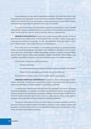 A total satisfação é a mola-mestra da gestão pela qualidade. Os clientes são a própria razão
   de existência de uma organização. A empresa que busca qualidade estabelece um processo siste-
   mático e permanente de troca de informações e mútuo aprendizado com seus clientes. Depois,
   transforma essas impressões em indicadores de seu grau de satisfação.

          A empresa precisa prover as necessidades e superar as expectativas do cliente. A gestão
   pela qualidade assegura a satisfação de todos os que fazem parte dos diversos processos da em-
   presa: clientes externos e internos, diretos e indiretos, parceiros e colaboradores.

          GERÊNCIA PARTICIPATIVA: É preciso criar a cultura da participação e passar as informa-
   ções necessárias aos colaboradores. A participação fortalece decisões, mobiliza forças e gera o
   compromisso de todos com os resultados. Ou seja: responsabilidade. O principal objetivo é conse-
   guir o "efeito sinergia", onde o todo é maior que a soma das partes.

          Novas idéias devem ser estimuladas e a criatividade aproveitada para o constante aperfeiço-
   amento e a solução dos problemas. Dar ordens e exigir obediência é restringir ao mínimo o poten-
   cial do ser humano. No processo de gestão pela qualidade, gerenciar é sinônimo de liderar. E liderar
   significa mobilizar esforços, atribuir responsabilidades, delegar competências, motivar, debater, ouvir
   sugestões, compartilhar os objetivos, informar, transformar grupos em verdadeiras equipes.

          A participação, muitas vezes, não ocorre porque:

                  • Nunca foi priorizada;

                  • Por desconhecimento dos processos da empresa, sua linha de negócios e seus clientes;

                  • Faltam técnicas adequadas para a análise e solução de problemas.

          É preciso eliminar o medo e ouvir sempre os colaboradores e seus clientes.

          DESENVOLVIMENTO DE COMPETÊNCIAS: É possível ter o máximo controle sobre os colabo-
   radores, determinar normas rígidas, supervisionar, fiscalizar. Mas nada será tão eficaz quanto o
   espírito de colaboração e a iniciativa daqueles que acreditam no trabalho.

          As pessoas são a matéria-prima mais importante na organização. Elas buscam não apenas
   remuneração adequada, mas espaço e oportunidade para demonstrar aptidões, participar, crescer
   profissionalmente e ver seus esforços reconhecidos. Satisfazer tais aspirações é multiplicar o po-
   tencial de iniciativa e trabalho. Ignorá-las é condenar os colaboradores à rotina, ao comodismo, à
   alienação, clima exatamente contrário ao espírito da gestão pela qualidade.

          Para que os colaboradores tenham uma nova postura em relação ao trabalho, primeiro é
   preciso que cada um conheça o negócio e as metas da empresa. O empreendedor também deve
   aproveitar os conhecimentos, as técnicas e as experiências deles e investir em educação, treina-
   mento, formação e capacitação das pessoas.




468 mecatrônica
 
