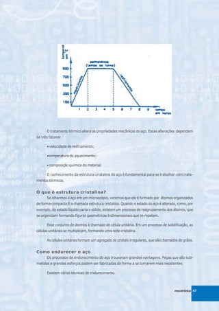 O tratamento térmico altera as propriedades mecânicas do aço. Essas alterações dependem
de três fatores:

      • velocidade de resfriamento;

      •temperatura de aquecimento;

      • composição química do material.

      O conhecimento da estrutura cristalina do aço é fundamental para se trabalhar com trata-
mentos térmicos.


O que é estrutura cristalina?
      Se olharmos o aço em um microscópio, veremos que ele é formado por átomos organizados
de forma compacta.É a chamada estrutura cristalina. Quando o estado do aço é alterado, como, por
exemplo, do estado líquido parta o sólido, existem um processo de reagrupamento dos átomos, que
se organizam formando figuras geométricas tridimensionais que se repetem.

      Esse conjunto de átomos é chamado de célula unitária. Em um processo de solidificação, as
células unitárias se multiplicam, formando uma rede cristalina.

      As células unitárias formam um agregado de cristais irregulares, que são chamados de grãos.


Como endurecer o aço
      Os processos de endurecimento do aço trouxeram grandes vantagens. Peças que são sub-
metidas a grandes esforços podem ser fabricadas de forma a se tornarem mais resistentes.

      Existem várias técnicas de endurecimento.



                                                                                     mecatrônica 47
 