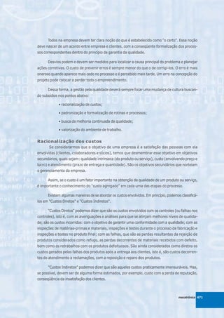 Todos na empresa devem ter clara noção do que é estabelecido como "o certo". Essa noção
deve nascer de um acordo entre empresa e clientes, com a conseqüente formalização dos proces-
sos correspondentes dentro do princípio da garantia da qualidade.

      Desvios podem e devem ser medidos para localizar a causa principal do problema e planejar
ações corretivas. O custo de prevenir erros é sempre menor do que o de corrigi-los. O erro é mais
oneroso quando aparece mais cedo no processo e é percebido mais tarde. Um erro na concepção do
projeto pode colocar a perder todo o empreendimento.

      Dessa forma, a gestão pela qualidade deverá sempre focar uma mudança de cultura buscan-
do subsídios nos pontos abaixo:

             • racionalização de custos;

             • padronização e formalização de rotinas e processos;

             • busca da melhoria continuada da qualidade;

             • valorização do ambiente de trabalho.


Racionalização dos custos
       Se considerarmos que o objetivo de uma empresa é a satisfação das pessoas com ela
envolvidas (clientes, colaboradores e sócios), temos que desmembrar esse objetivo em objetivos
secundários, quais sejam: qualidade intrínseca (do produto ou serviço), custo (envolvendo preço e
lucro) e atendimento (prazo de entrega e quantidade). São os objetivos secundários que norteiam
o gerenciamento da empresa.

      Assim, se o custo é um fator importante na obtenção da qualidade de um produto ou serviço,
é importante o conhecimento do "custo agregado" em cada uma das etapas do processo.

      Existem algumas maneiras de se abordar os custos envolvidos. Em princípio, podemos classificá-
los em "Custos Diretos" e “Custos Indiretos".

      “Custos Diretos" podemos dizer que são os custos envolvidos com os controles (ou falhas nos
controles), isto é, com as averiguações e análises para que se atinjam melhores níveis de qualida-
de; são os custos incorridos: com o objetivo de garantir uma conformidade com a qualidade; com as
inspeções de matérias-primas e materiais, inspeções e testes durante o processo de fabricação e
inspeções e testes no produto final; com as falhas, que são as perdas resultantes da rejeição de
produtos considerados como refugo, as perdas decorrentes de materiais recebidos com defeito,
bem como os retrabalhos com os produtos defeituosos. São ainda considerados como diretos os
custos gerados pelas falhas dos produtos após a entrega aos clientes, isto é, são custos decorren-
tes do atendimento a reclamações, com a reposição e reparo dos produtos.

      "Custos Indiretos" podemos dizer que são aqueles custos praticamente imensuráveis. Mas,
se possível, devem ser de alguma forma estimados, por exemplo, custo com a perda de reputação,
conseqüência da insatisfação dos clientes.



                                                                                        mecatrônica 471
 