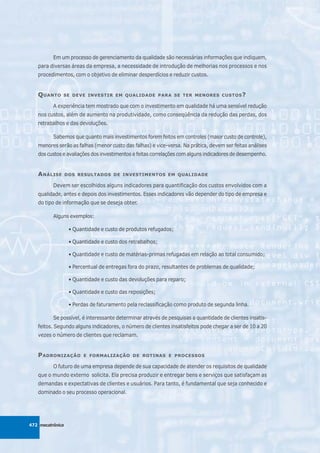 Em um processo de gerenciamento da qualidade são necessárias informações que indiquem,
   para diversas áreas da empresa, a necessidade de introdução de melhorias nos processos e nos
   procedimentos, com o objetivo de eliminar desperdícios e reduzir custos.


   Q UANTO    SE DEVE INVESTIR EM QUALIDADE PARA SE TER MENORES CUSTOS ?

          A experiência tem mostrado que com o investimento em qualidade há uma sensível redução
   nos custos, além de aumento na produtividade, como conseqüência da redução das perdas, dos
   retrabalhos e das devoluções.

          Sabemos que quanto mais investimentos forem feitos em controles (maior custo de controle),
   menores serão as falhas (menor custo das falhas) e vice-versa. Na prática, devem ser feitas análises
   dos custos e avaliações dos investimentos e feitas correlações com alguns indicadores de desempenho.


   A NÁLISE       DOS RESULTADOS DE INVESTIMENTOS EM QUALIDADE

          Devem ser escolhidos alguns indicadores para quantificação dos custos envolvidos com a
   qualidade, antes e depois dos investimentos. Esses indicadores vão depender do tipo de empresa e
   do tipo de informação que se deseja obter.

          Alguns exemplos:

                   • Quantidade e custo de produtos refugados;

                   • Quantidade e custo dos retrabalhos;

                   • Quantidade e custo de matérias-primas refugadas em relação ao total consumido;

                   • Percentual de entregas fora do prazo, resultantes de problemas de qualidade;

                   • Quantidade e custo das devoluções para reparo;

                   • Quantidade e custo das reposições;

                   • Perdas de faturamento pela reclassificação como produto de segunda linha.

          Se possível, é interessante determinar através de pesquisas a quantidade de clientes insatis-
   feitos. Segundo alguns indicadores, o número de clientes insatisfeitos pode chegar a ser de 10 a 20
   vezes o número de clientes que reclamam.


   P ADRONIZAÇÃO         E FORMALIZAÇÃO DE ROTINAS E PROCESSOS

          O futuro de uma empresa depende de sua capacidade de atender os requisitos de qualidade
   que o mundo externo solicita. Ela precisa produzir e entregar bens e serviços que satisfaçam as
   demandas e expectativas de clientes e usuários. Para tanto, é fundamental que seja conhecido e
   dominado o seu processo operacional.




472 mecatrônica
 