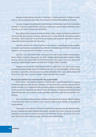 Quando se adota rotinas, fica claro o "como fazer", e todos que fizerem o farão do mesmo
   modo e, uma vez registrado esse modo, torna-se parte do manual de qualidade da empresa.

          Uma das vantagens em padronizar procedimentos ou rotinas é que, quando da implantação,
   poderemos perceber a necessidade de melhorias no método por causa de falhas existentes, poden-
   do corrigi-las de modo a se evitar sua reincidência.

          Essa prática chama-se gerenciamento da rotina e é feita através de melhorias constantes e
   da manutenção dos processos existentes. Quando houver a necessidade de alterações ou aperfei-
   çoamentos, esses deverão ser novamente documentados, padronizados e repassados a todos os
   colaboradores para que possam ser executados.

          O objetivo de gerenciar a rotina é garantir continuamente o aperfeiçoamento da qualidade,
   revisando e aprimorando os procedimentos, métodos e atividades que promovam o sucesso da
   empresa, onde as pessoas realmente façam o melhor de si.

          Contudo, uma coisa é importante: as rotinas devem ser simples, de fácil entendimento e
   devem constar os padrões necessários, tais como: padrões especificados pelos clientes; padrões
   técnicos; padrões de produtividade e também os fluxos de informações. Deve-se ter sempre em
   mente que a padronização é apenas um meio de se conseguir melhor qualidade.

          Imagine a situação em que você acaba de perder um colaborador e, por não ter todos os seus
   procedimentos padronizados, incorre em problemas tais como: tarefas incompletas, dúvidas, perdas
   de tempo e, logicamente, oferta de produto ou serviço incompatível com o que o cliente deseja. Não
   precisa dizer mais nada: vai perder clientes e possivelmente todo o mercado.


   Busca da melhoria continuada da qualidade
          Como manter o meu negócio competitivo? Essa também é umas das perguntas que todos os
   empresários deveriam fazer sempre. Entretanto, a maioria pensa que para isso são necessárias
   grandes soluções, com investimentos altos ou implementação de tecnologias avançadas, que estão
   fora de seu alcance. Felizmente isso não é verdade. Na realidade, muitas pequenas empresas têm
   mostrado que podem ser competitivas com criatividade e pequenas melhorias sem grandes inves-
   timentos.

          Muito se questiona sobre pequenas melhorias nos resultados da empresa. Algumas pessoas
   em sua descrença exclamam: Imagine se uma pequena mudança pode melhorar os resultados da
   minha empresa!

          Com certeza, uma melhoria só dificilmente resultará no esperado, mas não devemos esque-
   cer que o resultado de muitas melhorias será grande. Essa descrença, ainda enraizada no meio dos
   empresários, sem dúvida, é a primeira barreira a ser derrubada. Se isso não ocorrer, toda e qual-
   quer melhoria, por mais criativa que seja, dificilmente será implementada.




474 mecatrônica
 