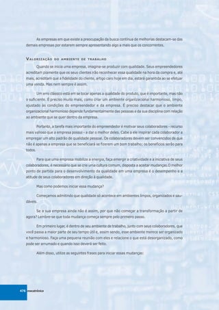 As empresas em que existe a preocupação da busca contínua de melhorias destacam-se das
   demais empresas por estarem sempre apresentando algo a mais que os concorrentes.


   V ALORIZAÇÃO        DO AMBIENTE DE TRABALHO

            Quando se inicia uma empresa, imagina-se produzir com qualidade. Seus empreendedores
   acreditam piamente que os seus clientes irão reconhecer essa qualidade na hora da compra e, até
   mais, acreditam que a fidelidade do cliente, artigo caro hoje em dia, estará garantida ao se efetuar
   uma venda. Mas nem sempre é assim.

            Um erro clássico está em se tocar apenas a qualidade do produto, que é importante, mas não
   o suficiente. É preciso muito mais, como criar um ambiente organizacional harmonioso, limpo,
   ajustado às condições do empreendedor e da empresa. É preciso destacar que o ambiente
   organizacional harmonioso depende fundamentalmente das pessoas e da sua disciplina com relação
   ao ambiente que se quer dentro da empresa.

            Portanto, a tarefa mais importante do empreendedor é motivar seus colaboradores - recurso
   mais valioso que a empresa possui - a dar o melhor deles. Cabe a ele inspirar cada colaborador a
   empregar um alto padrão de qualidade pessoal. Os colaboradores devem ser convencidos de que
   não é apenas a empresa que se beneficiará se fizerem um bom trabalho; os benefícios serão para
   todos.

            Para que uma empresa mobilize a energia, faça emergir a criatividade e a iniciativa de seus
   colaboradores, é necessário que se crie uma cultura comum, disposta a aceitar mudanças.O melhor
   ponto de partida para o desenvolvimento da qualidade em uma empresa é o desempenho e a
   atitude de seus colaboradores em direção à qualidade.

            Mas como podemos iniciar essa mudança?

            Começamos admitindo que qualidade só acontece em ambientes limpos, organizados e sau-
   dáveis.

            Se a sua empresa ainda não é assim, por que não começar a transformação a partir de
   agora? Lembre-se que toda mudança começa sempre pelo primeiro passo.

            Em primeiro lugar, é dentro de seu ambiente de trabalho, junto com seus colaboradores, que
   você passa a maior parte de seu tempo útil e, assim sendo, esse ambiente merece ser organizado
   e harmonioso. Faça uma pequena reunião com eles e relacione o que está desorganizado, como
   pode ser arrumado e quando isso deverá ser feito.

            Além disso, utilize as seguintes frases para iniciar essas mudanças:




476 mecatrônica
 