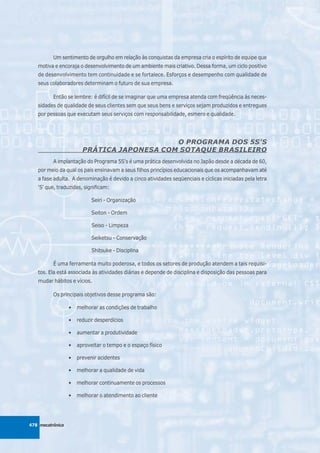 Um sentimento de orgulho em relação às conquistas da empresa cria o espírito de equipe que
   motiva e encoraja o desenvolvimento de um ambiente mais criativo. Dessa forma, um ciclo positivo
   de desenvolvimento tem continuidade e se fortalece. Esforços e desempenho com qualidade de
   seus colaboradores determinam o futuro de sua empresa.

          Então se lembre: é difícil de se imaginar que uma empresa atenda com freqüência às neces-
   sidades de qualidade de seus clientes sem que seus bens e serviços sejam produzidos e entregues
   por pessoas que executam seus serviços com responsabilidade, esmero e qualidade.




                                            O PROGRAMA DOS 5S'S
                        PRÁTICA JAPONESA COM SOTAQUE BRASILEIRO
          A implantação do Programa 5S's é uma prática desenvolvida no Japão desde a década de 60,
   por meio da qual os pais ensinavam a seus filhos princípios educacionais que os acompanhavam até
   a fase adulta. A denominação é devido a cinco atividades seqüenciais e cíclicas iniciadas pela letra
   'S' que, traduzidas, significam:

                            Seiri - Organização

                            Seiton - Ordem

                            Seiso - Limpeza

                            Seiketsu - Conservação

                            Shitsuke - Disciplina

          É uma ferramenta muito poderosa, e todos os setores de produção atendem a tais requisi-
   tos. Ela está associada às atividades diárias e depende de disciplina e disposição das pessoas para
   mudar hábitos e vícios.

          Os principais objetivos desse programa são:

                  •   melhorar as condições de trabalho

                  •   reduzir desperdícios

                  •   aumentar a produtividade

                  •   aproveitar o tempo e o espaço físico

                  •   prevenir acidentes

                  •   melhorar a qualidade de vida

                  •   melhorar continuamente os processos

                  •   melhorar o atendimento ao cliente




478 mecatrônica
 