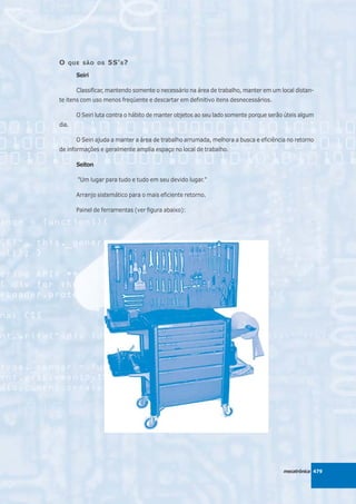 O   QUE SÃO OS     5S' S ?
       Seiri

       Classificar, mantendo somente o necessário na área de trabalho, manter em um local distan-
te itens com uso menos freqüente e descartar em definitivo itens desnecessários.

       O Seiri luta contra o hábito de manter objetos ao seu lado somente porque serão úteis algum
dia.

       O Seiri ajuda a manter a área de trabalho arrumada, melhora a busca e eficiência no retorno
de informações e geralmente amplia espaço no local de trabalho.

       Seiton

       "Um lugar para tudo e tudo em seu devido lugar."

       Arranjo sistemático para o mais eficiente retorno.

       Painel de ferramentas (ver figura abaixo):




                                                                                      mecatrônica 479
 