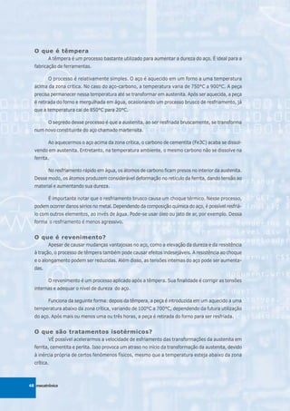 O que é têmpera
         A têmpera é um processo bastante utilizado para aumentar a dureza do aço. É ideal para a
  fabricação de ferramentas.

         O processo é relativamente simples. O aço é aquecido em um forno a uma temperatura
  acima da zona crítica. No caso do aço-carbono, a temperatura varia de 750°C a 900°C. A peça
  precisa permanecer nessa temperatura até se transformar em austenita. Após ser aquecida, a peça
  é retirada do forno e mergulhada em água, ocasionando um processo brusco de resfriamento, já
  que a temperatura cai de 850°C para 20°C.

         O segredo desse processo é que a austenita, ao ser resfriada bruscamente, se transforma
  num novo constituinte do aço chamado martensita.

         Ao aquecermos o aço acima da zona crítica, o carbono de cementita (Fe3C) acaba se dissol-
  vendo em austenita. Entretanto, na temperatura ambiente, o mesmo carbono não se dissolve na
  ferrita.

         No resfriamento rápido em água, os átomos de carbono ficam presos no interior da austenita.
  Desse modo, os átomos produzem considerável deformação no retículo da ferrita, dando tensão ao
  material e aumentando sua dureza.

         É importante notar que o resfriamento brusco causa um choque térmico. Nesse processo,
  podem ocorrer danos sérios no metal. Dependendo da composição química do aço, é possível resfriá-
  lo com outros elementos, ao invés de água. Pode-se usar óleo ou jato de ar, por exemplo. Dessa
  forma o resfriamento é menos agressivo.


  O que é revenimento?
         Apesar de causar mudanças vantajosas no aço, como a elevação da dureza e da resistência
  à tração, o processo de têmpera também pode causar efeitos indesejáveis. A resistência ao choque
  e o alongamento podem ser reduzidas. Além disso, as tensões internas do aço pode ser aumenta-
  das.

         O revenimento é um processo aplicado após a têmpera. Sua finalidade é corrigir as tensões
  internas e adequar o nível de dureza do aço.

         Funciona da seguinte forma: depois da têmpera, a peça é introduzida em um aquecido a uma
  temperatura abaixo da zona crítica, variando de 100°C a 700°C, dependendo da futura utilização
  do aço. Após mais ou menos uma ou três horas, a peça é retirada do forno para ser resfriada.


  O que são tratamentos isotérmicos?
         VÉ possível acelerarmos a velocidade de esfriamento das transformações da austenita em
  ferrita, cementita e perlita. Isso provoca um atraso no início da transformação da austenita, devido
  à inércia própria de certos fenômenos físicos, mesmo que a temperatura esteja abaixo da zona
  crítica.



48 mecatrônica
 