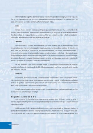 Efetivar o Seiton significa identificar locais, desenhar mapas de localização, indexar arquivos
   físicos e virtuais de forma que todos os colaboradores tenham e conheçam a forma de acesso, ou
   seja, é necessário que todos tenham as ferramentas em mãos.

          Seiso

          Limpar. Após o primeiro processo de limpeza quando implementado o 5S, a permanência da
   limpeza diária é necessária para manter o desenvolvimento do programa. A limpeza facilita a loca-
   lização imediata de irregularidades no ambiente, fator que passaria sem ser notado antes da im-
   plantação. A limpeza regular é uma espécie de inspeção.

          Seiketsu

          Padronizar. Está é a ordem. Manter a saúde funcional. Uma vez que os primeiros três S foram
   implantados, esse é o momento da padronização, ou seja, manter as boas práticas de trabalho na
   área. Sem isso, a situação cairá em um processo de abandono e os velhos hábitos retornarão. É
   importante um processo simples de padronização para desenvolver a estrutura e dar suporte a ela.
   É importante permitir que os colaboradores juntem-se ao desenvolvimento dos processos de pa-
   dronização. É comum e providencial adotar, nesse momento, atividades que aprimorem aspectos de
   saúde e qualidade de vida para o corpo de colaboradores.

          Os três primeiros S são executados em ordem. O período de duração de cada um pode ser
   definido pela Equipe de coordenação do 5S. O Seiketsu ajuda a transformar o procedimento padrão
   em uma coisa natural.

          Shitsuke

          Finalmente, manter vivos os 4 S. Isso é necessário para manter o corpo funcional em educa-
   ção constante visando a manter os processos padronizados. Mostrar a melhora dos resultados
   através de gráficos e promover e agregar novas idéias assegurará que o processo se mantenha
   vivo, expandindo-se para outros pontos da empresa.

          O efeito da melhora contínua proporcionará menor desperdício, melhor qualidade e ganhos
   expressivos na administração do tempo.


   Sugestões para os 5 S's
          O princípio do 5S é gradual e necessariamente nessa ordem: 5S é para todos, ou seja, é
   impossível pensar no Programa 5S sendo aplicado pela equipe operacional sem que a equipe gerencial
   participe ou apóie.

          O 5S mostra a eficiência na condução do tempo, transformando a área física de trabalho e o
   comportamento de todos os níveis hierárquicos da empresa. Realmente nada disso parece novida-
   de ou tão complicado, no entanto, experimente aplicar os conceitos do 5S em sua vida pessoal (em




480 mecatrônica
 