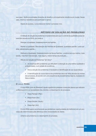 sua casa). Serão encontradas situações de desafio e principalmente relutância em mudar. Nesse
caso, chame a resistência para participar e opinar.

      Depois do sucesso, nunca deixe de manter o processo vivo.




                                    MÉTODO DE SOLUÇÃO DE PROBLEMAS
      O método de solução de problemas é fundamental para que o controle da qualidade possa ser
exercido através do PDCA, de modo a:

      Planejar a Qualidade: Estabelecimento de Padrões

      Manter a Qualidade: Manutenção dos Padrões de Qualidade; qualidade-padrão; custo-pa-
drão; atendimento-padrão...

      Melhorar a Qualidade: Estabelecimento de Novos Padrões - produto/serviço melhor, mais
barato, mais fácil manutenção, mais seguro, menor tempo de produção...

      Método de Solução de Problemas “QC Story”

             • As empresas têm problemas que dificultam a obtenção de uma melhor qualidade e
             produtividade, e um estado de excelência.

             •   Para a solução dos problemas é necessária a identificação da sua causa básica.

             • A identificação da causa básica dos problemas deve ser feita através da análise
             dos processos, de acordo com uma seqüência de procedimentos lógicos, baseada em
             fatos e dados.


O   CICLO   PDSA
      O ciclo PDSA (ciclo de Shewhart) ajuda a gerência a preparar e executar planos que reduzem
a diferença entre as necessidades dos clientes e o desempenho de processos.

             •   Etapa Planejar (Plan)

             •   Etapa Fazer (Do)

             •   Etapa Estudar (Study)

             •   Etapa Agir (Act)

      O ciclo PDSA opera reconhecendo que problemas (oportunidades de melhoria) em um pro-
cesso são determinados pela diferença entre necessidades do cliente.

      (Interno e/ou Externo) e o desempenho do processo.




                                                                                     mecatrônica 481
 