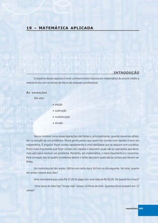 19 – MATEMÁTICA APLICADA




                                                                               INTRODUÇÃO
          O objetivo desse capítulo é rever conhecimentos básicos em matemática do ensino médio e
relacioná-los com os temas do dia-a-dia pessoal e profissional.


AS   OPERAÇÕES

          São elas:

                          • adição

                          • subtração

                          • multiplicação

                          • divisão




          Vamos lembrar como essas operações são feitas e, principalmente, quando devemos utilizá-
las na solução de um problema. Muita gente pensa que quem faz contas com rapidez é bom em
matemática. É engano! Fazer contas rapidamente é uma habilidade que se adquire com a prática.
Muito mais importante que fazer contas com rapidez é descobrir quais são as operações que deve-
mos usar para resolver um problema. Portanto, em matemática, o mais importante é o raciocínio.
Para começar, leia os quatro problemas abaixo e tente descobrir quais são as contas que devem ser
feitas.

          Um motorista de táxi andou 180 km em certo dia e 162 km no dia seguinte. No total, quanto
ele andou nesses dois dias?

          Uma mercadoria que custa R$ 37,00 foi paga com uma nota de R$ 50,00. De quanto foi o troco?

          Uma caixa de leite tipo “longa vida” possui 16 litros de leite. Quantos litros existem em 12
caixas?




                                                                                          mecatrônica 483
 