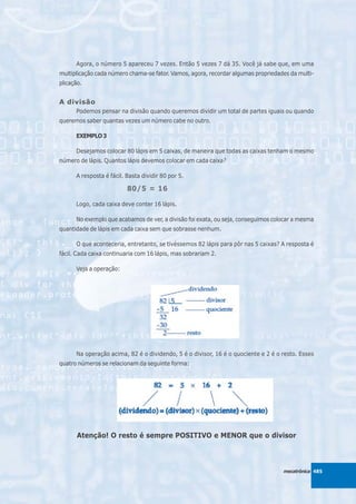 Agora, o número 5 apareceu 7 vezes. Então 5 vezes 7 dá 35. Você já sabe que, em uma
multiplicação cada número chama-se fator. Vamos, agora, recordar algumas propriedades da multi-
plicação.


A divisão
      Podemos pensar na divisão quando queremos dividir um total de partes iguais ou quando
queremos saber quantas vezes um número cabe no outro.

      EXEMPLO 3

      Desejamos colocar 80 lápis em 5 caixas, de maneira que todas as caixas tenham o mesmo
número de lápis. Quantos lápis devemos colocar em cada caixa?

      A resposta é fácil. Basta dividir 80 por 5.

                          80/5 = 16

      Logo, cada caixa deve conter 16 lápis.

      No exemplo que acabamos de ver, a divisão foi exata, ou seja, conseguimos colocar a mesma
quantidade de lápis em cada caixa sem que sobrasse nenhum.

      O que aconteceria, entretanto, se tivéssemos 82 lápis para pôr nas 5 caixas? A resposta é
fácil. Cada caixa continuaria com 16 lápis, mas sobrariam 2.

      Veja a operação:




      Na operação acima, 82 é o dividendo, 5 é o divisor, 16 é o quociente e 2 é o resto. Esses
quatro números se relacionam da seguinte forma:




       Atenção! O resto é sempre POSITIVO e MENOR que o divisor



                                                                                   mecatrônica 485
 