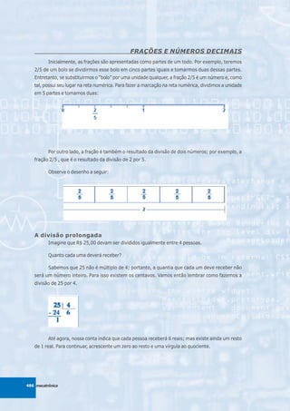 FRAÇÕES E NÚMEROS DECIMAIS
          Inicialmente, as frações são apresentadas como partes de um todo. Por exemplo, teremos
   2/5 de um bolo se dividirmos esse bolo em cinco partes iguais e tomarmos duas dessas partes.
   Entretanto, se substituirmos o “bolo” por uma unidade qualquer, a fração 2/5 é um número e, como
   tal, possui seu lugar na reta numérica. Para fazer a marcação na reta numérica, dividimos a unidade
   em 5 partes e tomamos duas:




          Por outro lado, a fração é também o resultado da divisão de dois números; por exemplo, a
   fração 2/5 , que é o resultado da divisão de 2 por 5.

          Observe o desenho a seguir:




   A divisão prolongada
          Imagine que R$ 25,00 devam ser divididos igualmente entre 4 pessoas.

          Quanto cada uma deverá receber?

          Sabemos que 25 não é múltiplo de 4; portanto, a quantia que cada um deve receber não
   será um número inteiro. Para isso existem os centavos. Vamos então lembrar como fazemos a
   divisão de 25 por 4.




          Até agora, nossa conta indica que cada pessoa receberá 6 reais; mas existe ainda um resto
   de 1 real. Para continuar, acrescente um zero ao resto e uma vírgula ao quociente.




486 mecatrônica
 