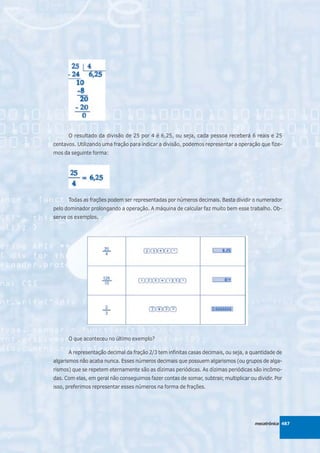 O resultado da divisão de 25 por 4 é 6,25, ou seja, cada pessoa receberá 6 reais e 25
centavos. Utilizando uma fração para indicar a divisão, podemos representar a operação que fize-
mos da seguinte forma:




      Todas as frações podem ser representadas por números decimais. Basta dividir o numerador
pelo dominador prolongando a operação. A máquina de calcular faz muito bem esse trabalho. Ob-
serve os exemplos.




      O que aconteceu no último exemplo?

      A representação decimal da fração 2/3 tem infinitas casas decimais, ou seja, a quantidade de
algarismos não acaba nunca. Esses números decimais que possuem algarismos (ou grupos de alga-
rismos) que se repetem eternamente são as dízimas periódicas. As dízimas periódicas são incômo-
das. Com elas, em geral não conseguimos fazer contas de somar, subtrair, multiplicar ou dividir. Por
isso, preferimos representar esses números na forma de frações.




                                                                                        mecatrônica 487
 