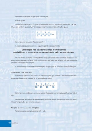 Vamos então recordar as operações com frações.

              Frações iguais:

              Sabemos que a fração 1/2 é igual ao número decimal 0,5. Entretanto, as frações 2/4, 3/6,
   4/8, ... são também iguais a 0,5. Temos aqui um primeiro exemplo de frações iguais:




              Como fazemos para obter frações iguais?

              A propriedade que enunciamos a seguir responde a essa pergunta.

                 Uma fração não se altera quando multiplicamos
        ou dividimos o numerador e o denominador pelo mesmo número

              Os dois últimos exemplos são importantes porque mostram como simplificar frações. Se em
   algum problema aparece a fração 12/32, podemos, em seu lugar, usar a fração 3/8, que representa
   o mesmo número e é mais simples.

              A propriedade que vimos é fundamental para as operações de adição e subtração de frações.


   O PERAÇÕES         COM FRAÇÕES

              Sabemos que é muito fácil somar ou subtrair frações que tenham o mesmo denominador.
   Nesse caso, basta somar ou subtrair os numeradores. Assim:




              Como faremos, então, para somar ou subtrair frações com denominadores diferentes? Não é
   difícil.

              Vamos tentar representar as frações dadas por outras, iguais às que temos, mas com deno-
   minadores iguais. É o que veremos a seguir.


   A DIÇÃO       E SUBTRAÇÃO DE FRAÇÕES

              Tomemos como exemplo, a soma 1/4 + 1/6.




488 mecatrônica
 