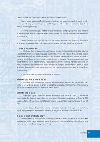 C ONHECENDO     OS DIFERENTES TRATAMENTO TERMOQUÍMICO

      Muitas vezes, peças que são utilizadas em condições que provocam grande desgaste e redu-
zem a sua vida útil, apresentam pouca resistência porque não receberam um reforço de carbono
durante a fabricação do aço.

      É possível submeter o aço a modificações parciais em sua composição química para melhorar
as propriedades de sua superfície. Essas modificações são obtidas por meio de tratamento
termoquímico.

      Esse tratamento tem como objetivo principal aumentar a dureza e a resistência do material
ao desgaste de sua superfície e, ao mesmo tempo, manter o núcleo dúctil (macio) e tenaz.


O que é nitretação?
      A nitretação é um processo termoquímico que eleva o nível de resistência do aço. Algumas
peças trabalham em condições em que são submetidas a níveis elevados de atrito, corrosão e calor.
Essas condições provocam um rápido desgaste. Isso acontece, por exemplo, com rotores. A nitretação
aumenta a resistência de peças com superfície de dureza elevada. Os aços mais indicados para
esse tratamento são os nitralloy steels, aços que contém cromo, alumínio, molibdênio e níquel. Em
geral, a nitretação costuma ser feita após o processo de têmpera e revenimento. Assim, as peças
nitretadas dispensam outros tratamentos térmicos. Isso garante um baixo nível de distorção ou
empenamento.

      A nitretação pode ser feita em banho de sal ou a gás.


Nitretação em banho de sal
      A nitretação pode ser realizada em meio líquido. Para isso, as peças são mergulhadas num
banho de sais fundidos, que são as fontes de nitrogênio. As peças permanecem no banho de duas ou
três horas numa temperatura que varia de 500°C a 580°C.


Nitretação a gás
      A nitretação a gás é realizada a uma temperatura de 500°C a 530°C. O porcesso é
longo, podendo durar de quarenta a noventa horas. Nessa temperatura, a amônia (NH3) é
decomposta e o nitrogênio, na camada superficial da peça, atinge uma profundidade de até 0,8
mm.

      A camada de superfície metálica passa a se constituir de nitretos de ferro, cromo, molibdênio,
níquel. Após o tempo de aquecimento no forno, as peças são retiradas e resfriadas ao ar.


O que é carbonitratação?
      Nesse processo, a superfície do aço recebe porções de carbono e nitrogênio. O processo pode
ser realizado em fornos de banhos de sal ou de atmosfera controlada (a gás). O resultado é uma
maior dureza e resistência às superfíceis de aço.




                                                                                        mecatrônica 49
 