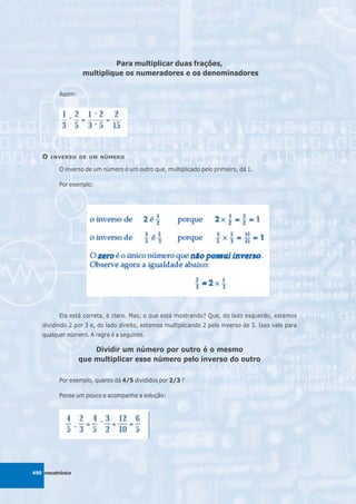 Para multiplicar duas frações,
                    multiplique os numeradores e os denominadores

          Assim:




   O   INVERSO DE UM NÚMERO

          O inverso de um número é um outro que, multiplicado pelo primeiro, dá 1.

          Por exemplo:




          Ela está correta, é claro. Mas, o que está mostrando? Que, do lado esquerdo, estamos
   dividindo 2 por 3 e, do lado direito
