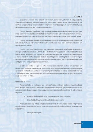 COBRE
      O cobre foi o primeiro metal utilizado pelo homem. Com o cobre, o homem da antiguidade fez
jóias, objetos de adorno, utensílios domésticos (como vasos e potes), armas e ferramentas. A sua
cor forte e inconfundível certamente teve um grande poder de atração. A sua versatilidade, que
permite inúmeras utilizações, também foi importante.

      O cobre podia ser trabalhado a frio, o que facilitava a fabricação de objetos. Por ser mais
mole, era muito mais fácil de ser trabalhado com as ferramentas rudimentares do homem primitivo,
que deve ter ficado fascinado ao descobrir que quanto mais batia no metal, mais duro ele ficava.

      O cobre vem sendo utilizado há milhares de anos. Ele é considerado um metal escasso: há
somente 0,007% de cobre na crosta terrestre. Em função disso ele é relativamente caro em
relação a outros metais.

      O cobre é um metal não-ferroso e não magnético. Para que ele seja fundido, é necessário
alcançar uma temperatura de 1.080°C. Ele é dúctil e maleável, podendo ser laminado a frio ou a
quente. Ao ser laminado a frio, estirado ou estampado, ele endurece, tornando-se mais resistente
e menos maleável. Em função disso, ele é um metal frágil, mas essa fragilidade pode ser corrigida
por meio de tratamento térmico. Outra característica importante, é que o cobre apresenta ótimas
condições como condutor de calor e eletricidade.

      O cobre não oxida, ou seja, não sofre alterações ao entrar em contato com o ar seco em
temperatura ambiente. Mas ao entrar em contato com o ar úmido ele se recobre de uma camada
esverdeada conhecida por azinhavre ou “zinabre” (hidrocarbonato de cobre). Essa camada impede
a oxidação do cobre, mas é prejudicial à saúde. Após o manuseio de artefatos de cobre, é recomen-
dável que se lave as mãos.


O BTENDO     O COBRE

      Apesar de todas as vantagens que o cobre oferece, existe um problema na utilização do
cobre. A maior parte do cobre é encontrada em pequenas quantidades, geralmente combinado com
outros minerais. Existem alguns minerais que permitem a exploração econômica do cobre. São os
seguintes:

               •   Alcopirita (Cu2S.Fe2S3), uma mistura de cobre, ferro e enxofre.

               •   Calcosita (Cu2S), uma combinação de cobre e enxofre.

      Para que o cobre seja obtido, o material bruto extraído da terra precisa passar por processos
complexos para separá-lo dos outros minérios com os quais ele está combinado. Veja as etapas
necessárias:

               1 - Trituração e moagem;




                                                                                       mecatrônica 51
 