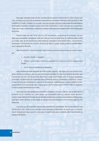 Nas ligas utilizadas hoje em dia, a proporção do estanho adicionado ao cobre chega a até
  12%. O bronze com até 10% de estanho é ideal para ser laminado e estirado, além de oferecer alta
  resistência à tração, à fadiga e à corrosão. Esse tipo de liga é útil para a fabricação de engrenagens
  destinadas a trabalhos pesados e peças que serão submetidas a níveis elevados de compressão.
  Tubos, parafusos, componentes industriais e varetas e eletrodos para soldagem são outras destinações
  do bronze.

         Existem ligas com 98,7% de cobre e 1,3% de estanho, e que são muito utilizadas. Ele tem
  algumas propriedades vantajosas: pode ser unido por meio de solda forte, de solda de prata e solda
  por fusão, além de ser facilmente conformado por processos como dobramento, recalcamento,
  prensagem e forjamento em matrizes. Esse tipo de cobre é usado na fabricação de contatos elétri-
  cos e mangueiras flexíveis.

         Além do estanho, o bronze também pode receber pequenas quantidades de outros materi-
  ais:

                 •   Chumbo: facilita a usinagem.

                 • Fósforo: oxida a liga e melhora a qualidade das peças que sofrem desgaste por
                 fricção.

                 •   Zinco: eleva a resistência ao desgaste.

         Hoje existem bronzes especiais que não contêm estanho. São ligas com uma grande resis-
  tência mecânica e térmica, além de sofrerem menos corrosão. É o caso do bronze de alumínio, que
  é produzido com até 13% de alumínio. Essa liga é usada na laminação a frio de chapas resistentes
  à corrosão, na fabricação de recipientes para a indústria química; instalações criogênicas, compo-
  nentes de torres de resfriamento; autoclaves de tubos de condensadores, hastes e hélices navais;
  evaporadores e trocadores de calor; engrenagens e ferramentas para a conformação de plásticos;
  buchas e peças resistentes à corrosão.

         Outra liga com alta resistência à corrosão e à fadiga é o bronze ao berilo, que contém até 2%
  de berilo. É um material que, após passar por tratamento químico, adquire maior dureza e
  condutividade elétrica.Em função da sua elevada resistência mecânica e propriedades antifaiscantes,
  essa liga é muito utilizada na fabricação de equipamentos de soldagem e ferramentas elétricas não
  faiscantes.

         O bronze ao silício também oferece alta resistência e tenacidade. Ele é produzido com até
  4% de silício (Si). Trata-se de uma liga muito utilizada na fabricação de peças para a indústria
  naval, tanques para água quente, tubos para trocadores de calor, caldeiras, além da produção de
  pregos e parafusos.




54 mecatrônica
 