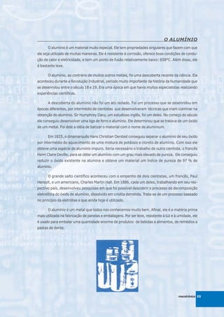 O ALUMÍNIO
      O alumínio é um material muito especial. Ele tem propriedades singulares que fazem com que
ele seja utilizado de muitas maneiras. Ele é resistente à corrosão, oferece boas condições de condu-
ção de calor e eletricidade, e tem um ponto de fusão relativamente baixo: 658°C. Além disso, ele
é bastante leve.

      O alumínio, ao contrário de muitos outros metais, foi uma descoberta recente da ciência. Ela
aconteceu durante a Revolução Industrial, período muito importante da história da humanidade que
se desenrolou entre o século 18 e 19. Era uma época em que havia muitos especialistas realizando
experiências científicas.

      A descoberta do alumínio não foi um ato isolado. Foi um processo que se desenrolou em
épocas diferentes, por intermédio de cientistas que desenvolveram técnicas que iriam culminar na
obtenção do alumínio. Sir Humphrey Davy, um estudioso inglês, foi um deles. No começo do século
ele conseguiu desenvolver uma liga de ferro e alumínio. Ele determinou que se tratava de um óxido
de um metal. Foi dele a idéia de batizar o material com o nome de aluminium.

      Em 1825, o dinamarquês Hans Christian Oersted conseguiu separar o alumínio de seu óxido
por intermédio do aquecimento de uma mistura de potássio e cloreto de alumínio. Com isso ele
obteve uma espécie de alumínio impuro. Seria necessário o trabalho de outro cientista, o francês
Henri Claire Deville, para se obter um alumínio com um grau mais elevado de pureza. Ele conseguiu
reduzir o óxido existente na alumina e obteve um material um índice de pureza de 97 % de
alumínio.

      O grande salto científico aconteceu com o empenho de dois cientistas, um francês, Paul
Heroult, e um americano, Charles Martin Hall. Em 1886, cada um deles, trabalhando em seu res-
pectivo país, desenvolveu pesquisas em que foi possível descobrir o processo de decomposição
eletrolítica do óxido de alumínio, dissolvido em criolita derretida. Trata-se de um processo baseado
no princípio da eletrólise e que ainda hoje é utilizado.

      O alumínio é um metal que todos nos conhecemos muito bem. Afinal, ele é a matéria prima
mais utilizada na fabricação de panelas e embalagens. Por ser leve, resistente à luz e à umidade, ele
é usado para embalar uma quantidade enorme de produtos: de bebidas a alimentos, de remédios a
pastas de dente.




                                                                                        mecatrônica 55
 