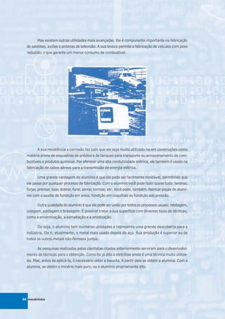 Mas existem outras utilidades mais avançadas. Ele é componente importante na fabricação
  de satélites, aviões e antenas de televisão. A sua leveza permite a fabricação de veículos com peso
  reduzido, o que garante um menor consumo de combustível.




         A sua resistência a corrosão faz com que ele seja muito utilizado na em construções como
  matéria prima de esquadrias de prédios e de tanques para transporte ou armazenamento de com-
  bustíveis e produtos químicos. Por oferecer uma alta condutividade elétrica, ele também é usado na
  fabricação de cabos aéreos para a transmissão de energia elétrica.

         Uma grande vantagem do alumínio é que ele pode ser facilmente moldável, permitindo que
  ele passe por qualquer processo de fabricação. Com o alumínio você pode fazer quase tudo: laminar,
  forjar, prensar, lixar, dobrar, furar, serrar, tornear, etc. Você pode, também, fabricar peças de alumí-
  nio com o auxílio de fundição em areia, fundição em coquilhas ou fundição sob pressão.

         Outra qualidade do alumínio é que ele pode ser unido por todos os processos usuais: rebitagem,
  colagem, soldagem e brasagem. É possível tratar a sua superfície com diversos tipos de técnicas,
  como a envernização, a esmaltação e a anodização.

         Ou seja, o alumínio tem inúmeras utilidades e representa uma grande descoberta para a
  indústria. Ele é, atualmente, o metal mais usado depois do aço. Sua produção é superior ao de
  todos os outros metais não-ferrosos juntos.

         As pesquisas realizadas pelos cientistas citados anteriormente serviram para o desenvolvi-
  mento de técnicas para a obtenção. Como foi já dito a eletrólise ainda é uma técnica muito utiliza-
  da. Mas, antes de aplicá-la, é necessário obter a bauxita. A partir dela se obtém a alumina. Com a
  alumina, se obtém o minério mais puro, ou o alumínio propriamente dito.




56 mecatrônica
 