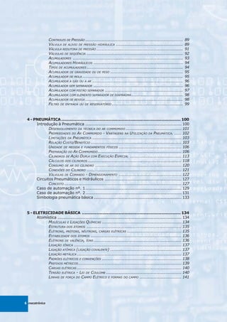 CONTROLES DE PRESSÃO ......................................................................    89
                VÁLVULA DE ALIVIO DE PRESSÃO HIDRÁULICA ................................................       89
                VÁLVULA REDUTORA DE PRESSÃO ..............................................................     91
                VÁLVULAS DE SEQÜÊNCIA .....................................................................    92
                ACUMULADORES ...............................................................................   93
                ACUMULADORES HIDRÁULICOS ................................................................      94
                TIPOS DE ACUMULADORES .....................................................................    94
                ACUMULADOR DE GRAVIDADE OU DE PESO ....................................................        95
                ACUMULADOR DE MOLA ........................................................................    95
                ACUMULADOR A GÁS OU A AR .................................................................     96
                ACUMULADOR SEM SEPARADOR ................................................................      96
                ACUMULADOR COM PISTÃO SEPARADOR ........................................................       97
                ACUMULADOR COM ELEMENTO SEPARADOR DE DIAFRAGMA .....................................           98
                ACUMULADOR DE BEXIGA ......................................................................    98
                FILTRO DE ENTRADA OU DE RESERVATÓRIO ...................................................       99



 4 - PNEUMÁTICA ....................................................................................... 100
      Introdução à Pneumática ..................................................................... 100
             DESENVOLVIMENTO DA TÉCNICA DO AR COMPRIMIDO ........................................ 101
             PROPRIEDADES DO AR COMPRIMIDO - VANTAGENS NA UTILIZAÇÃO DA PNEUMÁTICA. ..... 102
             LIMITAÇÕES DA PNEUMÁTICA ................................................................ 103
             RELAÇÃO CUSTO/BENEFÍCIO ................................................................. 103
             UNIDADE DE MEDIDA E FUNDAMENTOS FÍSICOS ............................................. 106
             PREPARAÇÃO DO AR COMPRIMIDO ............................................................ 106
             CILINDROS DE AÇÃO DUPLA COM EXECUÇÃO ESPECIAL ..................................... 113
             CÁLCULOS DOS CILINDROS ................................................................... 118
             CONSUMO DE AR DO CILINDRO .............................................................. 120
             CONEXÕES DO CILINDRO .................................................................... 121
             VÁLVULAS DE COMANDO - DIMENSIONAMENTO ............................................. 122
      Circuitos Pneumáticos e Hidráulicos ....................................................... 127
             CONCEITO .................................................................................... 127
      Caso de automação nº. 1 ..................................................................... 129
      Caso de automação nº. 2 ..................................................................... 131
      Simbologia pneumática básica ............................................................... 133



 5 - ELETRICIDADE BÁSICA ........................................................................ 134
       Atomística ......................................................................................... 134
            MOLÉCULAS E LIGAÇÕES QUÍMICAS ......................................................... 134
            ESTRUTURA DOS ÁTOMOS .................................................................... 135
            ELÉTRONS, PRÓTONS, NÊUTRONS, CARGAS ELÉTRICAS ....................................... 135
            ESTABILIDADE DOS ÁTOMOS ................................................................. 136
            ELÉTRONS DE VALÊNCIA, ÍONS ............................................................... 136
            LIGAÇÃO IÔNICA ............................................................................. 137
            LIGAÇÃO ATÔMICA (LIGAÇÃO COVALENTE) ................................................... 137
            LIGAÇÃO METÁLICA ........................................................................... 137
            PADRÕES ELÉTRICOS E CONVENÇÕES ......................................................... 138
            PREFIXOS MÉTRICOS .......................................................................... 139
            CARGAS ELÉTRICAS ........................................................................... 140
            TENSÃO ELÉTRICA - LEI DE COULOMB ...................................................... 140
            LINHAS DE FORÇA DO CAMPO ELÉTRICO E FORMAS DO CAMPO .............................. 141




6 mecatrônica
 