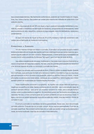 boa condutividade térmica. São facilmente conformáveis, podendo ser transformadas em chapas,
  tiras, fios, tubos e barras. Elas podem ser unidas pela maioria dos métodos de solda forte e por
  solda de estanho.

         Com uma proporção de até 30% de níquel, a liga é usada em tubulações hidráulicas e pneu-
  máticas, moedas e medalhas e na fabricação de resistores, componentes de condensadores, tubos
  para trocadores de calor, casquilhos, condutos de água salgada, tubos de destiladores, resistores e
  condensadores.

         As ligas com teores de níquel na faixa de 35 a 57% recebem o nome de constantan e são
  usadas para a fabricação de resistores e termopares.


  C OMBATENDO      A   C ORROSÃO
         Um dos maiores inimigos do metal é a corrosão. A corrosão é um processo na qual o metal é
  lentamente destruído em função das reações químicas e eletroquímicas que certos materiais apre-
  sentam quando estão em um meio corrosivo. Nesse processo, o metal perde suas propriedades e se
  transforma em outra substância. É a famosa “ferrugem”, que é um tipo de óxido de ferro.

         Isso afeta a resistência de uma peça, inutilizando-a. Isso pode trazer prejuízos financeiros ou
  riscos à integridade de máquinas e objetos. Por isso, uma das grandes preocupações da indústria é
  criar técnicas capazes de evitar ou minimizar a corrosão dos metais.

         A origem da corrosão está na produção do ferro. O ferro é obtido no estado líquido. Quando
  ele é resfriado, suas partículas formam uma estrutura cristalina. O problema é que as impurezas
  que permanecem no ferro durante a sua produção, podem se distribuir entre os cristais, criando
  alterações na estrutura do metal obtido, sobretudo na sua superfície. Deformações nos cristais
  também podem ser ocasionadas por transformações mecânicas.

         Essas modificações provocam o surgimento de regiões com cargas elétricas positivas e
  negativas na superfície do metal. Bastas a presença de um eletrólito - que é uma solução capaz de
  conduzir corrente elétrica - para gerar um processo corrosivo no metal, pois a solução fecha o
  contato entre os pólos positivo e negativo. Os eletrólitos podem ser facilmente encontrados na
  natureza. Por isso, o meio corrosivo pode ser o próprio ambiente em que se encontra o metal. A
  água, a terra e o ar podem apresentar riscos de corrosão dos metais. Uma das maiores vítimas da
  corrosão é o aço.

         É comum a corrosão se manifestar de forma generalizada. Nesse caso, ela é denominada
  corrosão uniforme. É aquele tipo de corrosão comum, de cor marrom avermelhada. É um tipo de
  corrosão superficial. Mas existem outros tipos de corrosão que podem atingir profundamente o
  metal, de forma localizada. Esse tipo de corrosão é mais destrutivo.




60 mecatrônica
 