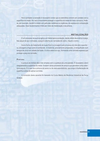 Para combater a corrosão é necessário evitar que os eletrólitos entrem em contato com a
superfície do metal. Por isso é importante proteger a superfície do metal do meio corrosivo. Pode-
se, por exemplo, recobrir o metal com películas metálicas ou orgânicas, de espessura e composição
adequadas. Esse recobrimento é feito por meio da metalização e da pintura.




                                                                          METALIZAÇÃO
       É um processo na qual se aplica um metal para a proteção, dando efeito decorativo à peça.
Nas peças de aço cromadas, a peça é coberta por camadas de cobre, níquel e cromo.

       Outra forma de tratamento de superfície é a zincagem pelo processo de imersão a quente -
ou zincagem a fogo como é conhecido. O material, previamente preparado, é mergulhado num
tanque de zinco em estado de fusão. O zinco adere ao aço, formando uma camada espessa que
protege a peça da corrosão.


P INTURA
       A pintura de metais não é tão simples com o a pintura de uma parede. É necessário cobrir
integralmente a superfície do metal. Existem vários processos de pintura que permitem uma cober-
tura segura. É o caso da a pintura de autos ou de eletrodomésticos, que exige a fosfatização da
superfície antes de aplicar as tintas.

       O conteúdo desta apostila foi baseado no Curso Básico de Mecânica Industrial da Força
Sindical.




                                                                                      mecatrônica 61
 