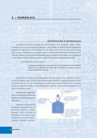 3 – HIDRÁULICA




                                                    INTRODUÇÃO À HIDRÁULICA
         A Hidráulica consiste no estudo das características e usos dos fluidos. Desde o início,
  o homem serviu-se dos fluidos para facilitar o seu trabalho. A história antiga registra que
  dispositivos engenhosos, como bombas e rodas d’água já eram conhecidos desde épocas
  bem remotas. Entretanto, só no século XVII, o ramo da Hidráulica que nos interessa, foi
  utilizado. Baseava-se no princípio descoberto pelo cientista francês Pascal, que consistia no
  uso de fluido confinado para transmitir e multiplicar forças e modificar movimentos.

                  A lei de Pascal, resumia-se em:

                          “A PRESSÃO EXERCIDA EM UM PONTO QUALQUER DE UM LÍQÜIDO
                          ESTÁTICO É A MESMA EM TODAS AS DIREÇÕES E EXERCE FORÇAS
                          IGUAIS EM ÁREAS IGUAIS.”



         Esee preceito explica por que uma garrafa de vidro se quebra se a rolha for forçada a
  entrar na câmara cheia: o fluido, praticamente incompressível, transmite a força aplicada
  na rolha à garrafa (fig. 1), resultando disso uma força excessivamente alta numa área
  maior que a da rolha. Assim, é possível quebrar o fundo de uma garrafa, aplicando-se uma
  força moderada na rolha.

         Talvez seja pela simplicidade
  da Lei de Pascal que o homem não
  percebeu o seu enorme potencial por
  dois séculos.

         Somente no princípio da
  Revolução Industrial é que um
  mecânico britânico, Joseph
  Bramah, veio a utilizar a
  descoberta de Pascal para
  desenvolver uma prensa hi-
  dráulica. Bramah, concluiu




62 mecatrônica
 