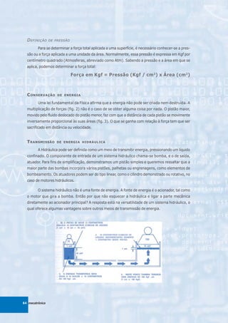 D EFINIÇÃO     DE PRESSÃO

         Para se determinar a força total aplicada a uma superfície, é necessário conhecer-se a pres-
  são ou a força aplicada a uma unidade da área. Normalmente, essa pressão é expressa em Kgf por
  centímetro quadrado (Atmosferas, abreviado como Atm). Sabendo a pressão e a área em que se
  aplica, podemos determinar a força total:

                              Força em Kgf = Pressão (Kgf / cm 2) x Área (cm 2)



  C ONSERVAÇÃO       DE ENERGIA

         Uma lei fundamental da Física afirma que a energia não pode ser criada nem destruída. A
  multiplicação de forças (fig. 2) não é o caso de se obter alguma coisa por nada. O pistão maior,
  movido pelo fluido deslocado do pistão menor, faz com que a distância de cada pistão se movimente
  inversamente proporcional às suas áreas (fig. 3). O que se ganha com relação à força tem que ser
  sacrificado em distância ou velocidade.


  T RANSMISSÃO      DE ENERGIA HIDRÁULICA

         A Hidráulica pode ser definida como um meio de transmitir energia, pressionando um líquido
  confinado. O componente de entrada de um sistema hidráulico chama-se bomba, e o de saída,
  atuador. Para fins de simplificação, demonstramos um pistão simples e queremos ressaltar que a
  maior parte das bombas incorpora vários pistões, palhetas ou engrenagens, como elementos de
  bombeamento. Os atuadores podem ser do tipo linear, como o cilindro demonstrado ou rotativo, no
  caso de motores hidráulicos.

         O sistema hidráulico não é uma fonte de energia. A fonte de energia é o acionador, tal como
  o motor que gira a bomba. Então por que não esquecer a hidráulica e ligar a parte mecânica
  diretamente ao acionador principal? A resposta está na versatilidade de um sistema hidráulico, o
  qual oferece algumas vantagens sobre outros meios de transmissão de energia.




64 mecatrônica
 