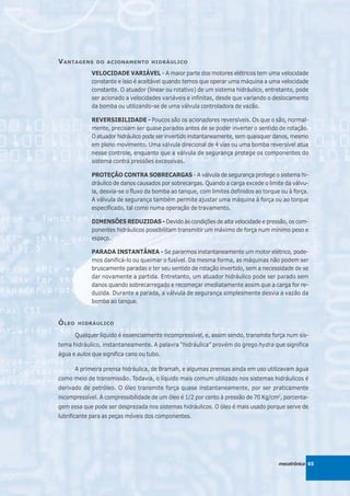V ANTAGENS      DO ACIONAMENTO HIDRÁULICO

              VELOCIDADE VARIÁVEL - A maior parte dos motores elétricos tem uma velocidade
              constante e isso é aceitável quando temos que operar uma máquina a uma velocidade
              constante. O atuador (linear ou rotativo) de um sistema hidráulico, entretanto, pode
              ser acionado a velocidades variáveis e infinitas, desde que variando o deslocamento
              da bomba ou utilizando-se de uma válvula controladora de vazão.

              REVERSIBILIDADE - Poucos são os acionadores reversíveis. Os que o são, normal-
              mente, precisam ser quase parados antes de se poder inverter o sentido de rotação.
              O atuador hidráulico pode ser invertido instantaneamente, sem quaisquer danos, mesmo
              em pleno movimento. Uma válvula direcional de 4 vias ou uma bomba reversível atua
              nesse controle, enquanto que a válvula de segurança protege os componentes do
              sistema contra pressões excessivas.

              PROTEÇÃO CONTRA SOBRECARGAS - A válvula de segurança protege o sistema hi-
              dráulico de danos causados por sobrecargas. Quando a carga excede o limite da válvu-
              la, desvia-se o fluxo da bomba ao tanque, com limites definidos ao torque ou à força.
              A válvula de segurança também permite ajustar uma máquina à força ou ao torque
              especificado, tal como numa operação de travamento.

              DIMENSÕES REDUZIDAS - Devido às condições de alta velocidade e pressão, os com-
              ponentes hidráulicos possibilitam transmitir um máximo de força num mínimo peso e
              espaço.

              PARADA INSTANTÂNEA - Se pararmos instantaneamente um motor elétrico, pode-
              mos danificá-lo ou queimar o fusível. Da mesma forma, as máquinas não podem ser
              bruscamente paradas e ter seu sentido de rotação invertido, sem a necessidade de se
              dar novamente a partida. Entretanto, um atuador hidráulico pode ser parado sem
              danos quando sobrecarregado e recomeçar imediatamente assim que a carga for re-
              duzida. Durante a parada, a válvula de segurança simplesmente desvia a vazão da
              bomba ao tanque.


Ó LEO    HIDRÁULICO

        Qualquer líquido é essencialmente incompressível, e, assim sendo, transmite força num sis-
tema hidráulico, instantaneamente. A palavra “hidráulica” provém do grego hydra que significa
água e aulos que significa cano ou tubo.

        A primeira prensa hidráulica, de Bramah, e algumas prensas ainda em uso utilizavam água
como meio de transmissão. Todavia, o líquido mais comum utilizado nos sistemas hidráulicos é
derivado de petróleo. O óleo transmite força quase instantaneamente, por ser praticamente
incompressível. A compressibilidade de um óleo é 1/2 por cento à pressão de 70 Kg/cm2, porcenta-
gem essa que pode ser desprezada nos sistemas hidráulicos. O óleo é mais usado porque serve de
lubrificante para as peças móveis dos componentes.




                                                                                       mecatrônica 65
 