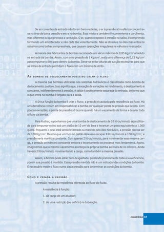 Se as conexões da entrada não forem bem vedadas, o ar à pressão atmosférica concentra-
se na área de baixa pressão e entra na bomba. Essa mistura também é inconveniente e barulhenta,
mas diferente da que provoca a cavitação. O ar, quando exposto à pressão na saída, é comprimido
formando um amortecedor e não cede tão violentamente. Não se dissolve no óleo mas entra no
sistema como bolhas compressíveis, que causam operações irregulares na válvula e no atuador.

      A maioria dos fabricantes de bombas recomenda um vácuo máximo de 0,85 Kg/cm2 absoluto
na entrada da bomba. Assim, com uma pressão de 1 Kg/cm2, resta uma diferença de 0,15 Kg/cm2
para empurrar o óleo para dentro da bomba. Deve-se evitar alturas de sucção excessivas para que
as linhas de entrada permitam o fluxo com um mínimo de atrito.


AS   BOMBAS DE DESLOCAMENTO POSITIVO CRIAM O FLUXO

      A maioria das bombas utilizadas nos sistemas hidráulicos é classificada como bomba de
deslocamento positivo. Isso significa que, a exceção de variações no rendimento, o deslocamento é
constante, indiferentemente à pressão. A saída é positivamente separada da entrada, de forma que
o que entra na bomba é forçado para a saída.

      A única função da bomba é criar o fluxo; a pressão é causada pela resistência ao fluxo. Há
uma tendência comum em responsabilizar a bomba por qualquer perda de pressão que ocorra. Com
poucas exceções, a perda de pressão só ocorre quando há um vazamento de forma a desviar todo
o fluxo da bomba.

      Para ilustrar, suponhamos que uma bomba de deslocamento de 10 litros/minuto seja utiliza-
da para empurrar o óleo sob um pistão de 10 cm2 de área e levantar um peso equivalente a 1.000
quilos. Enquanto o peso está sendo levantado ou mantido pelo óleo hidráulico, a pressão precisa ser
de 100 Kg/cm2. Mesmo que um furo no pistão deixasse escapar 8 litros/minuto a 100 Kg/cm2, a
pressão seria mantida constante. Com apenas 2 litros/minuto, para movimentar essa mesma car-
ga, a pressão se manterá constante embora o levantamento se processe mais lentamente. Agora,
imaginemos que o mesmo vazamento aconteça na própria bomba ao invés de no cilindro. Ainda
haverá 2 litros/minuto movimentando a carga, como também a mesma pressão.

      Assim, a bomba pode estar bem desgastada, perdendo praticamente toda a sua eficiência,
porém sua pressão é mantida. Essa pressão mantida não é um indicador das condições da bomba.
É necessário medir o fluxo numa dada pressão para determinar as condições da bomba.


C OMO   É CRIADA A PRESSÃO

      A pressão resulta da resistência oferecida ao fluxo do fluido.

             A resistência é função:

             1. da carga de um atuador;

             2. de uma restrição (ou orifício) na tubulação.




                                                                                       mecatrônica 67
 
