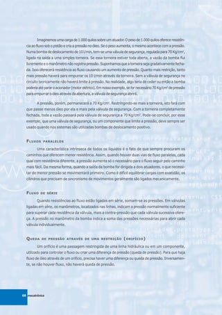 Imaginemos uma carga de 1.000 quilos sobre um atuador. O peso de 1.000 quilos oferece resistên-
  cia ao fluxo sob o pistão e cria a pressão no óleo. Se o peso aumenta, o mesmo acontece com a pressão.
  Numa bomba de deslocamento de 10 l/min, tem-se uma válvula de segurança, regulada para 70 Kg/cm2,
  ligada na saída a uma simples torneira. Se essa torneira estiver toda aberta, a vazão da bomba flui
  livremente e o manômetro não registra pressão. Suponhamos que a torneira seja gradativamente fecha-
  da. Isso oferecerá resistência ao fluxo causando um aumento de pressão. Quanto mais restrição, tanto
  mais pressão haverá para empurrar os 10 l/min através da torneira. Sem a válvula de segurança no
  circuito teoricamente não haverá limite à pressão. Na realidade, algo teria de ceder ou então a bomba
  poderia até parar o acionador (motor elétrico). Em nosso exemplo, se for necessário 70 Kg/cm2 de pressão
  para empurrar o óleo através da abertura, a válvula de segurança abrirá.

         A pressão, porém, permanecerá a 70 Kg/cm2. Restringindo-se mais a torneira, isto fará com
  que passe menos óleo por ela e mais pela válvula de segurança. Com a torneira completamente
  fechada, toda a vazão passará pela válvula de segurança a 70 Kg/cm2. Pode-se concluir, por esse
  exemplo, que uma válvula de segurança, ou um componente que limite a pressão, deve sempre ser
  usado quando nos sistemas são utilizadas bombas de deslocamento positivo.


  F LUXOS    PARALELOS

         Uma característica intrínseca de todos os líquidos é o fato de que sempre procuram os
  caminhos que oferecem menor resistência. Assim, quando houver duas vias de fluxo paralelas, cada
  qual com resistência diferente, a pressão aumenta só o necessário para o fluxo seguir pelo caminho
  mais fácil. Da mesma forma, quando a saída da bomba for dirigida a dois atuadores, o que necessi-
  tar de menor pressão se movimentará primeiro. Como é difícil equilibrar cargas com exatidão, os
  cilindros que precisam de sincronismo de movimentos geralmente são ligados mecanicamente.


  F LUXO   DE SÉRIE

         Quando resistências ao fluxo estão ligadas em série, somam-se as pressões. Em válvulas
  ligadas em série, os manômetros, localizados nas linhas, indicam a pressão normalmente suficiente
  para superar cada resistência da válvula, mais a contra-pressão que cada válvula sucessiva ofere-
  ça. A pressão no manômetro da bomba indica a soma das pressões necessárias para abrir cada
  válvula individualmente.


  Q UEDA    DE PRESSÃO ATRAVÉS DE UMA RESTRIÇÃO                  ( ORIFÍCIO )
         Um orifício é uma passagem restringida de uma linha hidráulica ou em um componente,
  utilizado para controlar o fluxo ou criar uma diferença de pressão (queda de pressão). Para que haja
  fluxo de óleo através de um orifício, precisa haver uma diferença ou queda de pressão. Inversamen-
  te, se não houver fluxo, não haverá queda de pressão.




68 mecatrônica
 