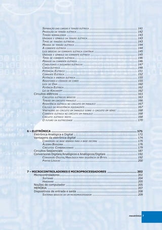 SEPARAÇÃO DAS CARGAS E TENSÃO ELÉTRICA ................................................ 141
             PRODUÇÃO DE TENSÃO ELÉTRICA ............................................................. 142
             TENSÃO NORMALIZADA ....................................................................... 143
             UNIDADE E SÍMBOLO DA TENSÃO ELÉTRICA .................................................. 143
             TIPOS DE TENSÕES ELÉTRICAS ............................................................... 143
             MEDIDA DE TENSÃO ELÉTRICA ............................................................... 144
             A CORRENTE ELÉTRICA ....................................................................... 144
             LEIS BÁSICAS DA CORRENTE ELÉTRICA CONTÍNUA ........................................... 145
             UNIDADE E SÍMBOLO DA CORRENTE ELÉTRICA ............................................... 145
             TIPOS DE CORRENTE ELÉTRICA ............................................................... 146
             PERIGOS DA CORRENTE ELÉTRICA ............................................................ 146
             CONDUTORES E ISOLANTES ELÉTRICOS ...................................................... 147
             CARGA ELÉTRICA ............................................................................. 148
             POTENCIAL ELÉTRICO ........................................................................ 151
             CORRENTE ELÉTRICA ......................................................................... 152
             POTÊNCIA E ENERGIA ELÉTRICA .............................................................. 155
             RESISTORES E CÓDIGOS DE CORES .......................................................... 155
             LEIS DE OHM ................................................................................ 160
             POTÊNCIA ELÉTRICA .......................................................................... 162
             LEI DE KIRCHHOFF ........................................................................... 162
      Circuitos elétricos ............................................................................... 163
             CIRCUITOS ELÉTRICOS BÁSICOS ............................................................. 163
             TENSÃO EM CIRCUITO PARALELO ............................................................. 166
             RESISTÊNCIA ELÉTRICA NO CIRCUITO EM PARALELO ......................................... 167
             CÁLCULO DA RESISTÊNCIA EQUIVALENTE ..................................................... 167
             VANTAGENS DO CIRCUITO EM PARALELO SOBRE O CIRCUITO EM SÉRIE: .................... 168
             CORRENTE ELÉTRICA NO CIRCUITO EM PARALELO ............................................ 168
             CIRCUITO ELÉTRICO MISTO .................................................................. 168
             O FUTURO DA ELETRICIDADE ................................................................ 170



6 – ELETRÔNICA ....................................................................................... 171
     Eletrônica Analógica e Digital ................................................................ 172
     Vantagens da eletrônica digital ............................................................. 174
            CONVERSÃO DE BASE BINÁRIA PARA A BASE DECIMAL ....................................... 175
            ÁLGEBRA BOOLEANA .......................................................................... 176
            CIRCUITOS COMBINACIONAIS ............................................................... 179
     Circuitos Seqüenciais .......................................................................... 187
     Conversores Digitais/Analógicos e Analógicos/Digitais ............................... 192
            CONVERSÃO DIGITAL/ANALÓGICA PARA SEQÜÊNCIA DE BYTES. ............................. 192
            PORTAS LÓGICAS ............................................................................. 200



7 – MICROCONTROLADORES E MICROPROCESSADORES .............................. 202
     Microcontroladores .............................................................................. 202
           SOFTWARE .................................................................................... 204
           HARDWARE ................................................................................... 205
     Noções de computador ........................................................................ 205
     MEMÓRIA .......................................................................................... 207
     Dispositivos de entrada e saída ............................................................. 208
           SISTEMAS BÁSICOS DE UM MICROPROCESSADOR ............................................. 209




                                                                                               mecatrônica 7
 