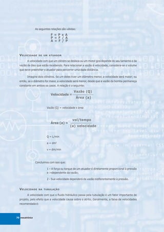 As seguintes relações são válidas:

                             F = P x A
                             P = F / A
                             A = F / P



  V ELOCIDADE      DE UM ATUADOR

         A velocidade com que um cilindro se desloca ou um motor gira depende do seu tamanho e da
  vazão de óleo que estão recebendo. Para relacionar a vazão à velocidade, considera-se o volume
  que deve preencher o atuador para percorrer uma dada distância.

         Imagine dois cilindros. Se um deles tiver um diâmetro menor, a velocidade será maior; ou
  então, se o diâmetro for maior, a velocidade será menor, desde que a vazão da bomba permaneça
  constante em ambos os casos. A relação é a seguinte:

                                           Vazão (Q)
                             Velocidade = _________________
                                             Área (a)


                          Vazão (Q) = velocidade x área



                                               vol/tempo
                             Área (a) =       _________________

                                              (a) velocidade


                          Q = L/min

                          a = dm2

                          v = dm/min



                 Concluimos com isso que:

                          1 – A força ou torque de um atuador é diretamente proporcional à pressão
                          e i ndependente da vazão;

                          2 - Sua velocidade dependerá da vazão indiferentemente à pressão.


  V ELOCIDADE      NA TUBULAÇÃO

         A velocidade com que o fluido hidráulico passa pela tubulação é um fator importante de
  projeto, pelo efeito que a velocidade causa sobre o atrito. Geralmente, a faixa de velocidades
  recomendada é:



70 mecatrônica
 