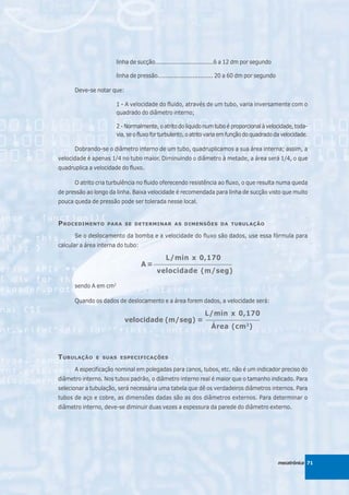 linha de sucção................................6 a 12 dm por segundo

                       linha de pressão.............................. 20 a 60 dm por segundo

      Deve-se notar que:

                       1 - A velocidade do fluido, através de um tubo, varia inversamente com o
                       quadrado do diâmetro interno;

                       2 - Normalmente, o atrito do líquido num tubo é proporcional à velocidade, toda-
                       via, se o fluxo for turbulento, o atrito varia em função do quadrado da velocidade.

      Dobrando-se o diâmetro interno de um tubo, quadruplicamos a sua área interna; assim, a
velocidade é apenas 1/4 no tubo maior. Diminuindo o diâmetro à metade, a área será 1/4, o que
quadruplica a velocidade do fluxo.

      O atrito cria turbulência no fluido oferecendo resistência ao fluxo, o que resulta numa queda
de pressão ao longo da linha. Baixa velocidade é recomendada para linha de sucção visto que muito
pouca queda de pressão pode ser tolerada nesse local.


P ROCEDIMENTO      PARA SE DETERMINAR AS DIMENSÕES DA TUBULAÇÃO

      Se o deslocamento da bomba e a velocidade do fluxo são dados, use essa fórmula para
calcular a área interna do tubo:

                                            L/min x 0,170
                                   A = _______________________________
                                        velocidade (m/seg)

      sendo A em cm2

      Quando os dados de deslocamento e a área forem dados, a velocidade será:

                                                             L/min x 0,170
                           velocidade (m/seg) =               ____________________

                                                                Área (cm 2)



T UBULAÇÃO     E SUAS ESPECIFICAÇÕES

      A especificação nominal em polegadas para canos, tubos, etc. não é um indicador preciso do
diâmetro interno. Nos tubos padrão, o diâmetro interno real é maior que o tamanho indicado. Para
selecionar a tubulação, será necessária uma tabela que dê os verdadeiros diâmetros internos. Para
tubos de aço e cobre, as dimensões dadas são as dos diâmetros externos. Para determinar o
diâmetro interno, deve-se diminuir duas vezes a espessura da parede do diâmetro externo.




                                                                                               mecatrônica 71
 