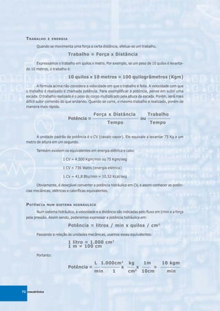 T RABALHO      E ENERGIA

         Quando se movimenta uma força a certa distância, efetua-se um trabalho.

                             Trabalho = Força x Distância

         Expressamos o trabalho em quilos x metro. Por exemplo, se um peso de 10 quilos é levanta-
  do 10 metros, o trabalho é:

                             10 quilos x 10 metros = 100 quilogrâmetros (Kgm)

           A fórmula acima não considera a velocidade em que o trabalho é feito. A velocidade com que
  o trabalho é realizado é chamada potência. Para exemplificar a potência, pense em subir uma
  escada. O trabalho realizado é o peso do corpo multiplicado pela altura da escada. Porém, será mais
  difícil subir correndo do que andando. Quando se corre, o mesmo trabalho é realizado, porém de
  maneira mais rápida.

                                         Força x Distância              Trabalho
                             Potência = ____________________________ ou ______________
                                                 Tempo                   Tempo


        A unidade padrão de potência é o CV (cavalo vapor). Ele equivale a levantar 75 Kg a um
  metro de altura em um segundo.

         Também existem os equivalentes em energia elétrica e calor.

                         1 CV = 4.500 Kgm/min ou 75 Kgm/seg

                         1 CV = 736 Watts (energia elétrica)

                         1 CV = 41,8 Btu/min = 10,52 Kcal/seg

         Obviamente, é desejável converter a potência hidráulica em CV, e assim conhecer as potên-
  cias mecânicas, elétricas e caloríficas equivalentes.


  P OTÊNCIA      NUM SISTEMA HIDRÁULICO

         Num sistema hidráulico, a velocidade e a distância são indicadas pelo fluxo em l/min e a força
  pela pressão. Assim sendo, poderemos expressar a potência hidráulica em:

                             Potência = litros / min x quilos / cm 2

         Passando a relação às unidades mecânicas, usamos esses equivalentes:

                             1 litro = 1.000 cm 3
                             1 m = 100 cm

         Portanto:

                                             L 1.000cm 3 kg            1m                10 kgm
                             Potência =      ___ ___________
                                                             x ____ x _____ =           _____________

                                             min        1      cm 2 10cm                    min



72 mecatrônica
 