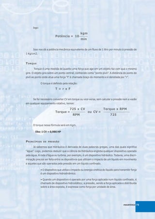 logo:

                                          kgm
                           Potência = 10 _______
                                          min


      Isso nos dá a potência mecânica equivalente de um fluxo de 1 litro por minuto à pressão de
1 Kg/cm2.


T ORQUE
       Torque é uma medida de quanto uma força que age em um objeto faz com que o mesmo
gire. O objeto gira sobre um ponto central, conhecido como “ponto pivô”. A distância do ponto do
pivô ao ponto onde atua uma força “F’ é chamada braço do momento e é denotada por “r”.

              O torque é definido pela relação:

                           T = r x F


      Se for necessário converter CV em torque ou vice-versa, sem calcular a pressão nem a vazão
em qualquer equipamento rotativo, temos:

                                   725 x CV              Torque x RPM
                           Torque = ____________ ou CV = ______________________
                                      RPM                     725


      O torque nessa fórmula será em Kgm.

        Obs: 1 CV = 0,986 HP


P RINCÍPIOS     DE PRESSÃO

      Já sabemos que Hidráulica é derivada de duas palavras gregas, uma das quais significa
“água”. Logo, podemos deduzir que a ciência da Hidráulica engloba qualquer dispositivo operado
pela água. A roda d’água ou turbina, por exemplo, é um dispositivo hidráulico. Todavia, uma discri-
minação precisa ser feita entre os dispositivos que utilizam o impacto de um líquido em movimento
e aqueles que são operados pela pressão em um líquido confinado.

              • O dispositivo que utiliza o impacto ou energia cinética do líquido para transmitir força
              é um dispositivo hidrodinâmico.

              • Quando um dispositivo é operado por uma força aplicada num líquido confinado, é
              chamado de dispositivo hidrostático; a pressão, sendo a força aplicada e distribuída
              sobre a área exposta, é expressa como força por unidade de área.




                                                                                           mecatrônica 73
 