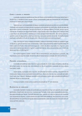 C OMO    É CRIADA A PRESSÃO

         A pressão resulta da resistência ao fluxo do fluido ou da resistência à força que tenta fazer o
  líquido fluir. A tendência para causar o fluxo (compressão) pode ser fornecida por uma bomba
  mecânica ou então pelo peso do fluido.

         Sabemos que, numa quantidade de água, a pressão aumenta de acordo com a profundidade.
  A pressão será sempre correspondente a qualquer profundidade em particular, devido ao peso da
  água sobre o ponto considerado. Na época de Pascal, um cientista italiano, Torricelli, provou que se
  o fundo de um tanque com água fosse furado, a água tendia a fluir mais rápido com o tanque cheio
  e esse fluxo iria diminuindo à medida que o nível da água fosse baixando. Em outras palavras,
  quando o peso da água sobre a abertura diminuía, a pressão também diminuía. Torricelli só podia
  expressar a pressão no fundo do tanque como “altura em metros de coluna de água”.

         Hoje, com Kg/cm2 como unidade de pressão, podemos expressar pressão em qualquer lugar
  no líquido ou gás em termos mais convenientes. Tudo o que precisamos saber é quanto pesa um
  metro cúbico de fluido. Uma coluna de água de 1 metro de altura equivale a 0,1 Kg/cm2; uma
  coluna de 5 metros equivale a 0,5 Kg/cm2 e assim por diante. Uma coluna de óleo com 1 metro de
  altura equivale a 0,090 Kg/cm2.

         Em muitos lugares é usado o termo “altura manométrica” para descrever a pressão, não
  importando como essa foi criada. Os termos altura manométrica e pressão são intercambiáveis.


  P RESSÃO       ATMOSFÉRICA

         A pressão atmosférica nada mais é do que a pressão do ar em nossa atmosfera, devido ao
  seu próprio peso. Ao nível do mar, uma coluna de ar de um centímetro quadrado de área e altura
  total pesa 1 quilo.

         Assim sendo, a pressão será 1 Kg/cm2. Em altitudes terrestres maiores, naturalmente há
  menos peso nessa coluna e a pressão tende a diminuir. Abaixo do nível do mar, a pressão atmosfé-
  rica é maior que 1 Kg/cm2. Qualquer condição onde a pressão é menor que a pressão atmosférica é
  chamada vácuo ou vácuo parcial.

         O vácuo completo (total) seria a ausência de pressão ou “0” atm absoluta.


  B ARÔMETRO       DE MERCÚRIO

         A pressão é também medida em centímetros de mercúrio (cm Hg) num aparelho denominado
  barômetro. O barômetro de mercúrio, inventado por Torricelli, é tido como conseqüência dos estu-
  dos sobre pressão por Pascal. Torricelli descobriu que, quando um tubo de mercúrio for invertido
  num recipiente do líquido, a coluna dentro do tubo cairá certa distância. Ele raciocinou que a pres-
  são atmosférica na superfície do líquido estava sustentando o peso da coluna de mercúrio com um
  vácuo perfeito sobre ela.




74 mecatrônica
 