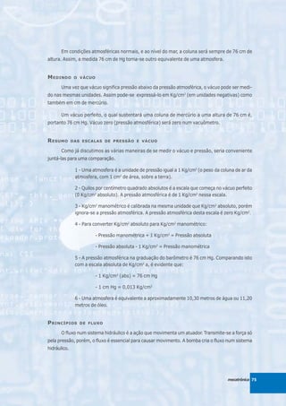 Em condições atmosféricas normais, e ao nível do mar, a coluna será sempre de 76 cm de
altura. Assim, a medida 76 cm de Hg torna-se outro equivalente de uma atmosfera.


M EDINDO       O VÁCUO

       Uma vez que vácuo significa pressão abaixo da pressão atmosférica, o vácuo pode ser medi-
do nas mesmas unidades. Assim pode-se expressá-lo em Kg/cm2 (em unidades negativas) como
também em cm de mercúrio.

       Um vácuo perfeito, o qual sustentará uma coluna de mercúrio a uma altura de 76 cm é,
portanto 76 cm Hg. Vácuo zero (pressão atmosférica) será zero num vacuômetro.


R ESUMO       DAS ESCALAS DE PRESSÃO E VÁCUO

       Como já discutimos as várias maneiras de se medir o vácuo e pressão, seria conveniente
juntá-las para uma comparação.

               1 - Uma atmosfera é a unidade de pressão igual a 1 Kg/cm2 (o peso da coluna de ar da
               atmosfera, com 1 cm2 de área, sobre a terra).

               2 - Quilos por centímetro quadrado absolutos é a escala que começa no vácuo perfeito
               (0 Kg/cm2 absoluto). A pressão atmosférica é de 1 Kg/cm2 nessa escala.

               3 - Kg/cm2 manométrico é calibrada na mesma unidade que Kg/cm2 absoluto, porém
               ignora-se a pressão atmosférica. A pressão atmosférica desta escala é zero Kg/cm2.

               4 - Para converter Kg/cm2 absoluto para Kg/cm2 manométrico:

                         - Pressão manométrica + 1 Kg/cm2 = Pressão absoluta

                         - Pressão absoluta - 1 Kg/cm2 = Pressão manométrica

               5 - A pressão atmosférica na graduação do barômetro é 76 cm Hg. Comparando isto
               com a escala absoluta de Kg/cm2 a, é evidente que:

                         - 1 Kg/cm2 (abs) = 76 cm Hg

                         - 1 cm Hg = 0,013 Kg/cm2

               6 - Uma atmosfera é equivalente a aproximadamente 10,30 metros de água ou 11,20
               metros de óleo.


P RINCÍPIOS      DE FLUXO

       O fluxo num sistema hidráulico é a ação que movimenta um atuador. Transmite-se a força só
pela pressão, porém, o fluxo é essencial para causar movimento. A bomba cria o fluxo num sistema
hidráulico.




                                                                                       mecatrônica 75
 