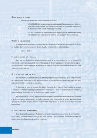 C OMO    MEDIR O FLUXO

                  Há duas maneiras para medir o fluxo de um fluido:

                           VELOCIDADE: é o tempo em que as partículas do fluido passam em determi-
                           nado ponto ou a distância em que essas partículas se movem em uma unida-
                           de de tempo. Mede-se em metros por segundo.

                           VAZÃO: é a medida do volume de fluido que passa por um determinado ponto
                           num dado tempo. nesse caso os volumes são dados em litros por minuto.


  V AZÃO    E VELOCIDADE

         A velocidade de um atuador hidráulico sempre depende do seu tamanho e da vazão do fluido
  no atuador. Convertemos o volume de um atuador em decímetros cúbicos já que:

                  1 dm3 = 1 litro


  F LUXO   E QUEDA DE PRESSÃO

         Para que um líquido flua, deve existir uma condição de desequilíbrio de forças causando o
  movimento. Assim sendo, quando houver fluxo através de um tubo de diâmetro constante, a pres-
  são será sempre menor na saída. A diferença de pressão ou queda de pressão é necessária para
  superar o atrito na linha.


  O   FLUIDO PROCURA UM NÍVEL

         Inversamente, quando não houver diferença de pressão num líquido, esse simplesmente
  procura um nível. Se houver modificação num ponto, os níveis nos outros sobem até que o seu peso
  seja suficiente para equilibrar as pressões.

         A diferença de peso no caso do óleo é de 1 metro por 0,09 Kg/cm2. Assim, pode-se ver que
  é necessária uma diferença de pressão adicional para causar o fluxo ou levantar o fluido num tubo,
  porque a força, devido ao peso do líquido, precisa ser vencida.

         No projeto de um circuito, a pressão necessária para movimentar a massa de óleo e vencer
  o atrito precisa ser adicionada à pressão requerida para movimentar a carga. Na maioria das
  aplicações, um bom projeto diminui essas quedas de pressão ao ponto de se tornarem quase
  desprezíveis.


  F LUXO   LAMINAR E TURBULENTO

         Quando as partículas de um fluido se movimentam paralelamente ao longo de um tubo (con-
  dição ideal), chamamos essa condição de “fluxo laminar”, que ocorre em baixa velocidade e em
  tubos retos. Com fluxo laminar, o atrito é mínimo.




76 mecatrônica
 