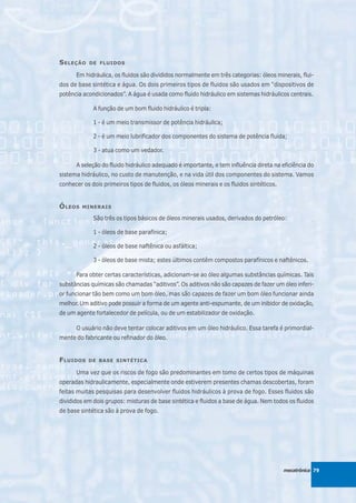 S ELEÇÃO   DE FLUIDOS

      Em hidráulica, os fluidos são divididos normalmente em três categorias: óleos minerais, flui-
dos de base sintética e água. Os dois primeiros tipos de fluidos são usados em “dispositivos de
potência acondicionados”. A água é usada como fluido hidráulico em sistemas hidráulicos centrais.

             A função de um bom fluido hidráulico é tripla:

             1 - é um meio transmissor de potência hidráulica;

             2 - é um meio lubrificador dos componentes do sistema de potência fluida;

             3 - atua como um vedador.

      A seleção do fluido hidráulico adequado é importante, e tem influência direta na eficiência do
sistema hidráulico, no custo de manutenção, e na vida útil dos componentes do sistema. Vamos
conhecer os dois primeiros tipos de fluidos, os óleos minerais e os fluidos sintéticos.


Ó LEOS   MINERAIS

             São três os tipos básicos de óleos minerais usados, derivados do petróleo:

             1 - óleos de base parafínica;

             2 - óleos de base naftênica ou asfáltica;

             3 - óleos de base mista; estes últimos contêm compostos parafínicos e naftênicos.

      Para obter certas características, adicionam-se ao óleo algumas substâncias químicas. Tais
substâncias químicas são chamadas “aditivos”. Os aditivos não são capazes de fazer um óleo inferi-
or funcionar tão bem como um bom óleo, mas são capazes de fazer um bom óleo funcionar ainda
melhor. Um aditivo pode possuir a forma de um agente anti-espumante, de um inibidor de oxidação,
de um agente fortalecedor de película, ou de um estabilizador de oxidação.

      O usuário não deve tentar colocar aditivos em um óleo hidráulico. Essa tarefa é primordial-
mente do fabricante ou refinador do óleo.


F LUIDOS   DE BASE SINTÉTICA

      Uma vez que os riscos de fogo são predominantes em tomo de certos tipos de máquinas
operadas hidraulicamente, especialmente onde estiverem presentes chamas descobertas, foram
feitas muitas pesquisas para desenvolver fluidos hidráulicos à prova de fogo. Esses fluidos são
divididos em dois grupos: misturas de base sintética e fluidos a base de água. Nem todos os fluidos
de base sintética são à prova de fogo.




                                                                                          mecatrônica 79
 