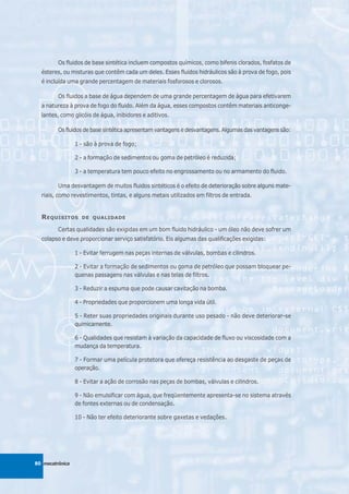 Os fluidos de base sintética incluem compostos químicos, como bifenis clorados, fosfatos de
  ésteres, ou misturas que contêm cada um deles. Esses fluidos hidráulicos são à prova de fogo, pois
  é incluída uma grande percentagem de materiais fosforosos e clorosos.

         Os fluidos a base de água dependem de uma grande percentagem de água para efetivarem
  a natureza à prova de fogo do fluido. Além da água, esses compostos contêm materiais anticonge-
  lantes, como glicóis de água, inibidores e aditivos.

         Os fluidos de base sintética apresentam vantagens e desvantagens. Algumas das vantagens são:

                 1 - são à prova de fogo;

                 2 - a formação de sedimentos ou goma de petróleo é reduzida;

                 3 - a temperatura tem pouco efeito no engrossamento ou no armamento do fluido.

         Uma desvantagem de muitos fluidos sintéticos é o efeito de deterioração sobre alguns mate-
  riais, como revestimentos, tintas, e alguns metais utilizados em filtros de entrada.


  R EQUISITOS      DE QUALIDADE

         Certas qualidades são exigidas em um bom fluido hidráulico - um óleo não deve sofrer um
  colapso e deve proporcionar serviço satisfatório. Eis algumas das qualificações exigidas:

                 1 - Evitar ferrugem nas peças internas de válvulas, bombas e cilindros.

                 2 - Evitar a formação de sedimentos ou goma de petróleo que possam bloquear pe-
                 quenas passagens nas válvulas e nas telas de filtros.

                 3 - Reduzir a espuma que pode causar cavitação na bomba.

                 4 - Propriedades que proporcionem uma longa vida útil.

                 5 - Reter suas propriedades originais durante uso pesado - não deve deteriorar-se
                 quimicamente.

                 6 - Qualidades que resistam à variação da capacidade de fluxo ou viscosidade com a
                 mudança da temperatura.

                 7 - Formar uma película protetora que ofereça resistência ao desgaste de peças de
                 operação.

                 8 - Evitar a ação de corrosão nas peças de bombas, válvulas e cilindros.

                 9 - Não emulsificar com água, que freqüentemente apresenta-se no sistema através
                 de fontes externas ou de condensação.

                 10 - Não ter efeito deteriorante sobre gaxetas e vedações.




80 mecatrônica
 
