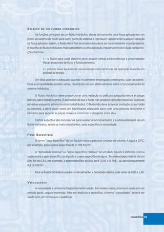 S ELEÇÃO   DE UM FLUIDO HIDRÁULICO

      As funções principais de um fluido hidráulico são as de transmitir uma força aplicada em um
ponto do sistema de fluido para outro ponto do sistema e reproduzir rapidamente qualquer variação
na força aplicada. Assim, o fluido deve fluir prontamente e deve ser relativamente incompressível.
A escolha do fluido hidráulico mais satisfatório a uma aplicação industrial envolve duas considera-
ções distintas:

             1 - o fluido para cada sistema deve possuir certas características e propriedades
             físicas essenciais de fluxo e funcionamento;

             2 - o fluido deve apresentar convenientes características de operação durante um
             período de tempo.

      Um óleo pode ser o adequado quando inicialmente empregado; entretanto, suas caracterís-
ticas ou propriedades podem variar, resultando em um efeito adverso sobre o funcionamento do
sistema hidráulico.

      O fluido hidráulico deve proporcionar uma vedação ou película adequada entre as peças
móveis, para reduzir o atrito. É aconselhável que o fluido não produza variações físicas ou químicas
adversas enquanto estiver no sistema hidráulico. O fluido não deve provocar oxidação ou corrosão
no sistema, e deve atuar como um lubrificante adequado para criar uma película resistente o
bastante para separar as peças móveis e minimizar o desgaste entre elas.

      Certos aspectos são necessários para avaliar o funcionamento e a adequabilidade de um
fluido hidráulico, sendo os mais importantes: peso específico e viscosidade.


P ESO E SPECÍFICO
      O termo “peso específico” de um líquido indica o peso por unidade de volume. A água a 15°C,
por exemplo, possui peso específico de 9,798 KN/m3.

      A “densidade relativa” ou “peso específico relativo” de um dado líquido é definido como a
razão entre o peso específico do líquido e o peso específico da água. Se a densidade relativa de um
óleo for de 0,93, por exemplo, o peso específico do óleo será (0,93 X 9,798), ou aproximadamente
9,112 KN/m3.

      Para os fluidos hidráulicos usados comercialmente, a densidade relativa pode variar de 0,80 a 1,45.


V ISCOSIDADE
      A viscosidade é um termo freqüentemente usado. Em muitos casos, o termo é usado em um
sentido geral, vago e impreciso. Para ser explícito e específico, o termo “viscosidade” deverá ser
usado com um termo que o qualifique.




                                                                                            mecatrônica 81
 