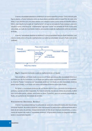 O termo viscosidade absoluta ou dinâmica é um termo específico preciso. Como indicado pela
  figura abaixo, o fluido hidráulico entre as duas placas paralelas adere à superfície de cada uma
  delas, o que permite que uma placa deslize com relação à outra (como cartas de baralho sobre o
  feltro); isso resulta numa ação de “cisalhamento”, em que as camadas de fluido deslizam uma com
  relação à outra. Uma força de “cisalhamento” age para “cortar” as camadas de fluido numa certa
  velocidade, ou razão de movimento relativo, provocando a ação de cisalhamento entre as camadas
  de fluido.

         O termo “viscosidade absoluta ou dinâmica” é uma propriedade física do fluido hidráulico, que
  indica a razão entre a força de cisalhamento e a razão ou velocidade na qual o fluido está sendo
  cisalhado.




         Fig. 5 - Diagrama ilustrando a ação de cisalhamento de um líquido

         Para simplificar, um fluido muito viscoso ou um fluido que possua alta viscosidade dinâmica é
  um fluido que não flui livremente, ou um fluido que possua baixa viscosidade dinâmica flui livremen-
  te. O termo “fluidez” é recíproco de “viscosidade dinâmica”. Um fluido com alta viscosidade dinâmica
  possui baixa fluidez, e um fluido com baixa viscosidade dinâmica possui alta fluidez.

         Em geral, a viscosidade dinâmica de um líquido diminui com o aumento da temperatura;
  portanto, quando um óleo é aquecido, flui mais livremente. Devido aos efeitos da pressão, é difícil
  tirar conclusões gerais, sólidas, para todos os óleos. É possível, para um aumento da pressão do
  fluido, um aumento da viscosidade de um óleo.


  V ISCOSÍMETRO U NIVERSAL S AYBOLT
         O termo “viscosidade dinâmica” é confundido às vezes com a leitura fornecida pelo Viscosímetro
  Universal Saybolt. Na prática industrial, esse instrumento foi padronizado arbitrariamente para o
  teste de derivados de petróleo. Independentemente do fato de ser chamado viscosímetro, o instru-
  mento de Saybolt não mede a “viscosidade dinâmica”. A figura abaixo ilustra um diagrama apresen-
  tando o viscosímetro Saybolt.




82 mecatrônica
 