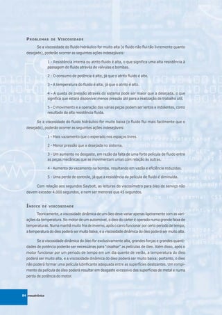 P ROBLEMAS       DE   V ISCOSIDADE
         Se a viscosidade do fluido hidráulico for muito alta (o fluido não flui tão livremente quanto
  desejado), poderão ocorrer as seguintes ações indesejáveis:

                 1 - Resistência interna ou atrito fluido é alta, o que significa uma alta resistência à
                 passagem do fluido através de válvulas e bombas.

                 2 - O consumo de potência é alto, já que o atrito fluido é alto.

                 3 - A temperatura do fluido é alta, já que o atrito é alto.

                 4 - A queda de pressão através do sistema pode ser maior que a desejada, o que
                 significa que estará disponível menos pressão útil para a realização de trabalho útil.

                 5 - O movimento e a operação das várias peças podem ser lentos e indolentes, como
                 resultado da alta resistência fluida.

         Se a viscosidade do fluido hidráulico for muito baixa (o fluido flui mais facilmente que o
  desejado), poderão ocorrer as seguintes ações indesejáveis:

                 1 - Mais vazamento que o esperado nos espaços livres.

                 2 - Menor pressão que a desejada no sistema.

                 3 - Um aumento no desgaste, em razão da falta de uma forte película de fluido entre
                 as peças mecânicas que se movimentam umas com relação às outras.

                 4 - Aumento do vazamento na bomba, resultando em vazão e eficiência reduzidas.

                 5 - Uma perda de controle, já que a resistência da película de fluido é diminuída.

         Com relação aos segundos Saybolt, as leituras do viscosímetro para óleo de serviço não
  devem exceder 4.000 segundos, e nem ser menores que 45 segundos.


  Í NDICE   DE VISCOSIDADE

         Teoricamente, a viscosidade dinâmica de um óleo deve variar apenas ligeiramente com as vari-
  ações da temperatura. No motor de um automóvel, o óleo do cárter é operado numa grande faixa de
  temperaturas. Numa manhã muito fria de inverno, após o carro funcionar por certo período de tempo,
  a temperatura do óleo poderá ser muito baixa, e a viscosidade dinâmica do óleo poderá ser muito alta.

         Se a viscosidade dinâmica do óleo for exclusivamente alta, grandes forças e grandes quanti-
  dades de potência poderão ser necessárias para “cisalhar” as películas de óleo. Além disso, após o
  motor funcionar por um período de tempo em um dia quente de verão, a temperatura do óleo
  poderá ser muito alta, e a viscosidade dinâmica do óleo poderá ser muito baixa; portanto, o óleo
  não poderá formar uma película lubrificante adequada entre as superfícies deslizantes. Um rompi-
  mento da película de óleo poderá resultar em desgaste excessivo das superfícies de metal e numa
  perda de potência do motor.




84 mecatrônica
 
